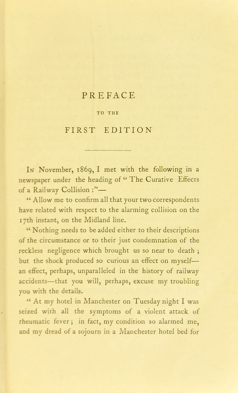 TO THE FIRST EDITION In November, 1869, I met with the following in a newspaper under the heading of “ The Curative Effects of a Railway Collision — “ Allow me to confirm all that your two correspondents have related with respect to the alarming collision on the 17th instant, on the Midland line. “ Nothing needs to be added either to their descriptions of the circumstance or to their just condemnation of the reckless negligence which brought us so near to death ; but the shock produced so curious an effect on myself— an effect, perhaps, unparalleled in the history of railway accidents—that you will, perhaps, excuse my troubling you with the details. “ At my hotel in Manchester on Tuesday night I was seized with all the symptoms of a violent attack of rheumatic fever; in fact, my condition so alarmed me, and my dread of a sojourn in a Manchester hotel bed for