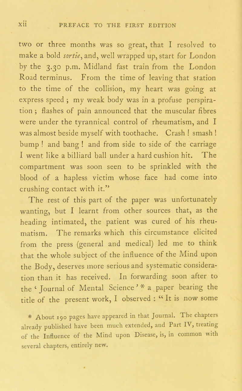 two or three months was so great, that I resolved to make a bold sortie, and, well wrapped up, start for London by the 3.30 p.m. Midland fast train from the London Road terminus. From the time of leaving that station to the time of the collision, my heart was going at express speed ; my weak body was in a profuse perspira- tion ; flashes of pain announced that the muscular fibres were under the tyrannical control of rheumatism, and I was almost beside myself with toothache. Crash ! smash ! bump ! and bang ! and from side to side of the carriage I went like a billiard ball under a hard cushion hit. The compartment was soon seen to be sprinkled with the blood of a hapless victim whose face had come into crushing contact with it.” The rest of this part of the paper was unfortunately wanting, but I learnt from other sources that, as the heading intimated, the patient was cured of his rheu- matism. The remarks which this circumstance elicited from the press (general and medical) led me to think that the whole subject of the influence of the iMind upon the Body, deserves more serious and systematic considera- tion than it has received. In forwarding soon after to the c Journal of Mental Science ’ * a paper bearing the title of the present work, I observed : “ It is now some * About 190 pages have appeared in that Journal. The chapters already published have been much extended, and Part IV, treating of the Influence of the Mind upon Disease, is, in common with several chapters, entirely new.