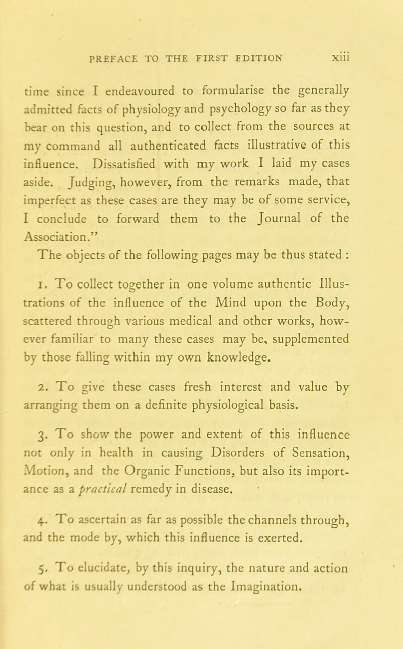 time since I endeavoured to formularise the generally admitted facts of physiology and psychology so far as they bear on this question, and to collect from the sources at my command all authenticated facts illustrative of this influence. Dissatisfied with my work I laid my cases aside. Judging, however, from the remarks made, that imperfect as these cases are they may be of some service, I conclude to forward them to the Journal of the Association.” The objects of the following pages may be thus stated : 1. To collect together in one volume authentic Ulus- trations of the influence of the Mind upon the Body, scattered through various medical and other works, how- ever familiar to many these cases may be, supplemented by those falling within my own knowledge. 2. To give these cases fresh interest and value by arranging them on a definite physiological basis. 3. To show the power and extent of this influence not only in health in causing Disorders of Sensation, Motion, and the Organic Functions, but also its import- ance as a practical remedy in disease. 4. To ascertain as far as possible the channels through, and the mode by, which this influence is exerted. 5. To elucidate, by this inquiry, the nature and action of what is usually understood as the Imagination.