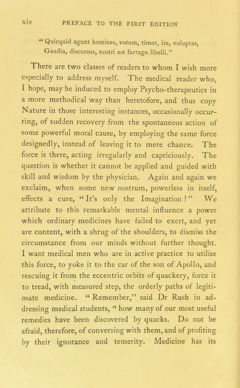 “ Quicquid agunt homines, votum, timor, ira, voluptas, Gaudia, discursus, nostri est farrago libelli.” There are two classes of readers to whom I wish more especially to address myself. The medical reader who, I hope, may be induced to employ Psycho-therapeutics in a more methodical way than heretofore, and thus copy Nature in those interesting instances, occasionally occur- ring, of sudden recovery from the spontaneous action of some powerful moral cause, by employing the same force designedly, instead of leaving it to mere chance. The force is there, acting irregularly and capriciously. The question is whether it cannot be applied and guided with skill and wisdom by the physician. Again and again we exclaim, when some new nostrum, powerless in itself, effects a cure, “ It’s only the Imagination ! ” We attribute to this remarkable mental influence a power which ordinary medicines have failed to exert, and yet are content, with a shrug of the shoulders, to dismiss the circumstance from our minds without further thought. I want medical men who are in active practice to utilise this force, to yoke it to the car of the son of Apollo, and rescuing it from the eccentric orbits of quackery, force it to tread, with measured step, the orderly paths of legiti- mate medicine. “ Remember,” said Dr Rush in ad- dressing medical students, “ how many of our most useful remedies have been discovered by quacks. Do not be afraid, therefore, of conversing with them, and of profiting by their ignorance and temerity. Medicine has its