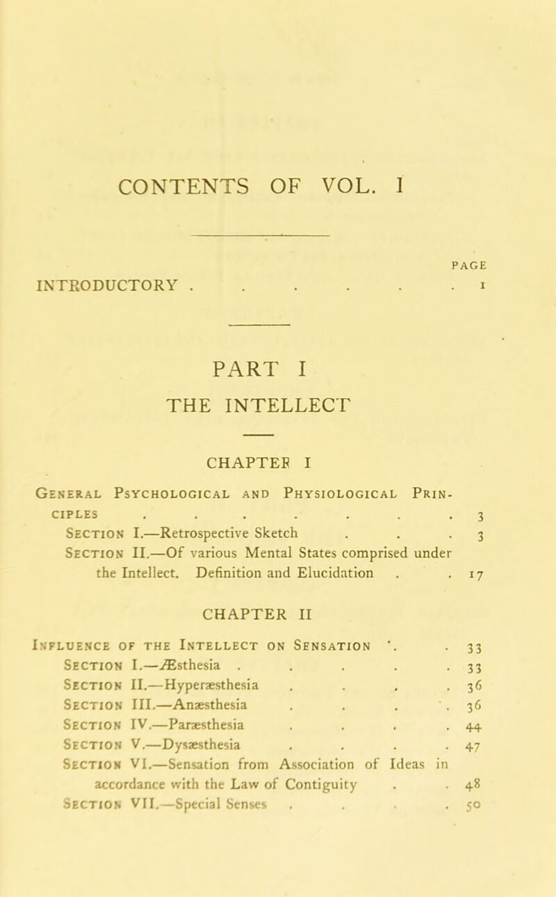 CONTENTS OF VOL. I PAGE INTRODUCTORY ...... i PART I THE INTELLECT CHAPTEF I General Psychological and Physiological Prin- ciples . . . . . . .3 Section I.—Retrospective Sketch . . .3 Section II.—Of various Mental States comprised under the Intellect. Definition and Elucidation . *17 CHAPTER II Influence of the Intellect on Sensation . 33 Section I.—.ffisthesia . . . . -33 Section II.—Hyperaesthesia . . . .36 Section III.—Anaesthesia . . . ' . 36 Section IV.—Paraesthesia . . . .44 Section V.—Dysaesthesia . . . .47 Section VI.—Sensation from Association of Ideas in accordance with the Law of Contiguity . . 48 Section VII.—Special Senses . . -5°