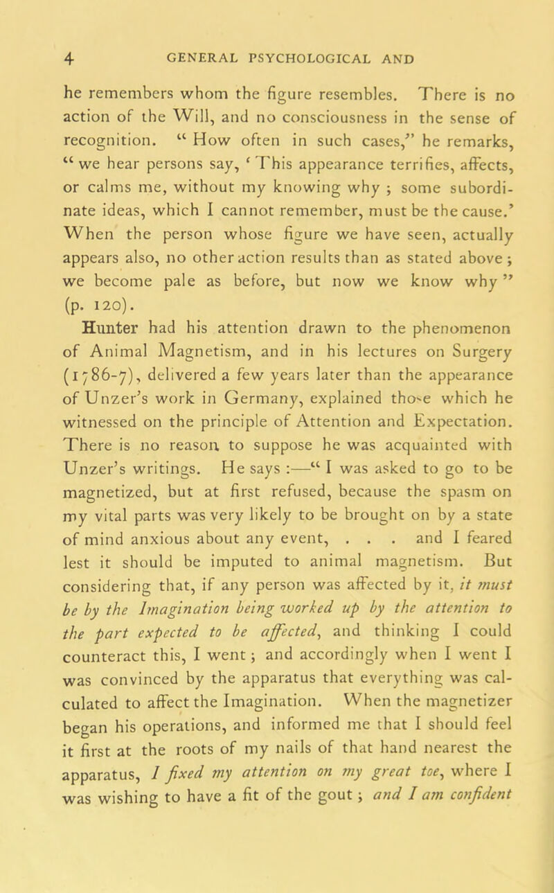 he remembers whom the figure resembles. There is no action of the Will, and no consciousness in the sense of recognition. “ How often in such cases/’ he remarks, “we hear persons say, ‘This appearance terrifies, affects, or calms me, without my knowing why ; some subordi- nate ideas, which I cannot remember, must be the cause.’ When the person whose figure we have seen, actually appears also, no other action results than as stated above ; we become pale as before, but now we know why ” (p. 120). Hunter had his attention drawn to the phenomenon of Animal Magnetism, and in his lectures on Surgery (1786-7), delivered a few years later than the appearance of Unzer’s work in Germany, explained tho-e which he witnessed on the principle of Attention and Expectation. There is no reason to suppose he was acquainted with Unzer’s writings. He says :—“ I was asked to go to be magnetized, but at first refused, because the spasm on my vital parts was very likely to be brought on by a state of mind anxious about any event, . . . and I feared lest it should be imputed to animal magnetism. But considering that, if any person was affected by it, it must be by the Imagination being worked up by the attention to the part expected to be affected, and thinking I could counteract this, I went; and accordingly when I went I was convinced by the apparatus that everything was cal- culated to affect the Imagination. When the magnetizer began his operations, and informed me that I should feel it first at the roots of my nails of that hand nearest the apparatus, 1 fixed my attention on my great toe, where I was wishing to have a fit of the gout; and I am confident