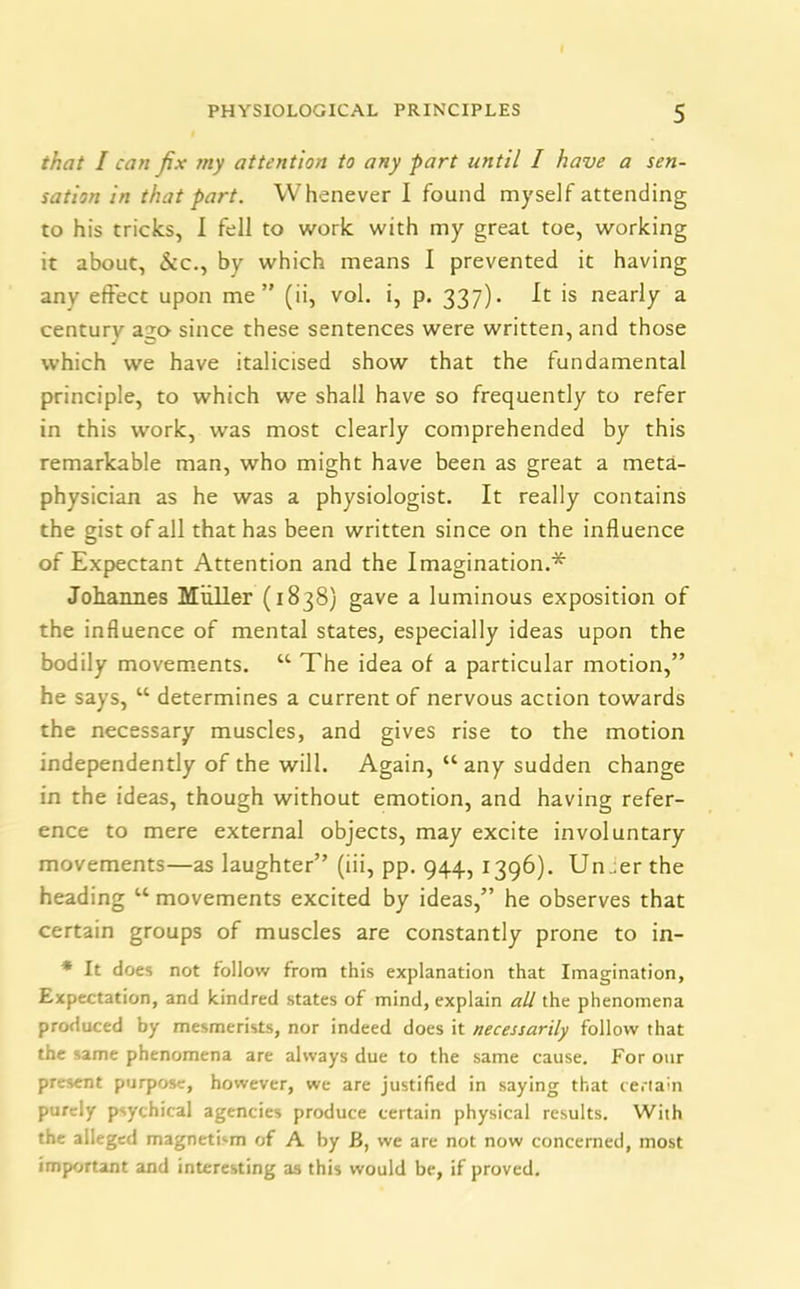 that I can fix my attention to any part until I have a sen- sation in that part. Whenever I found myself attending to his tricks, I fell to work with my great toe, working it about, &c., by which means I prevented it having any effect upon me” (ii, vol. i, p. 337). It is nearly a centurvr a.2,0 since these sentences were written, and those which we have italicised show that the fundamental principle, to which we shall have so frequently to refer in this work, was most clearly comprehended by this remarkable man, who might have been as great a meta- physician as he was a physiologist. It really contains the gist of all that has been written since on the influence of Expectant Attention and the Imagination.* Johannes Muller (1838) gave a luminous exposition of the influence of mental states, especially ideas upon the bodily movements. “ The idea of a particular motion,” he says, “ determines a current of nervous action towards the necessary muscles, and gives rise to the motion independently of the will. Again, “any sudden change in the ideas, though without emotion, and having refer- ence to mere external objects, may excite involuntary movements—as laughter” (iii, pp. 944, 1396). Un.er the heading “ movements excited by ideas,” he observes that certain groups of muscles are constantly prone to in- * It does not follow from this explanation that Imagination, Expectation, and kindred states of mind, explain all the phenomena produced by mesmerists, nor indeed does it necessarily follow that the same phenomena are always due to the same cause. For our present purpose, however, we are justified in saying that certain purely psychical agencies produce certain physical results. With the alleged magnetism of A by B, we are not now concerned, most important and interesting as this would be, if proved.