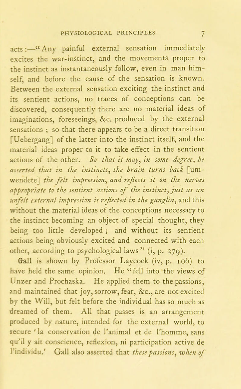 / acts;—“ Any painful external sensation immediately excites the war-instinct, and the movements proper to the instinct as instantaneously follow, even in man him- self, and before the cause of the sensation is known. Between the external sensation exciting the instinct and its sentient actions, no traces of conceptions can be discovered, consequently there are no material ideas of imaginations, foreseeings, &c. produced by the external sensations ; so that there appears to be a direct transition [Uebergang] of the latter into the instinct itself, and the material ideas proper to it to take effect in the sentient actions of the other. So that it may, in some degree, be asserted that in the instincts, the brain turns back [um- wendete] the felt impression, and reflects it on the nerves appropriate to the sentient actions of the instinct, just as an unfelt external impression is reflected in the ganglia, and this without the material ideas of the conceptions necessary to the instinct becoming an object of special thought, they being too little developed ; and without its sentient actions being obviously excited and connected with each other, according to psychological laws” (i, p. 279). Gall is shown by Professor Laycock (iv, p. 106) to have held the same opinion. He “fell into the views of Unzer and Prochaska. He applied them to the passions, and maintained that joy, sorrow, fear, &c., are not excited by the Will, but felt before the individual has so much as dreamed of them. All that passes is an arrangement produced by nature, intended for the external world, to secure Ha conservation de l’animal et de Phomme, sans qu’il y ait conscience, reflexion, ni participation active de 1’individu.’ Gall also asserted that these passions, when of
