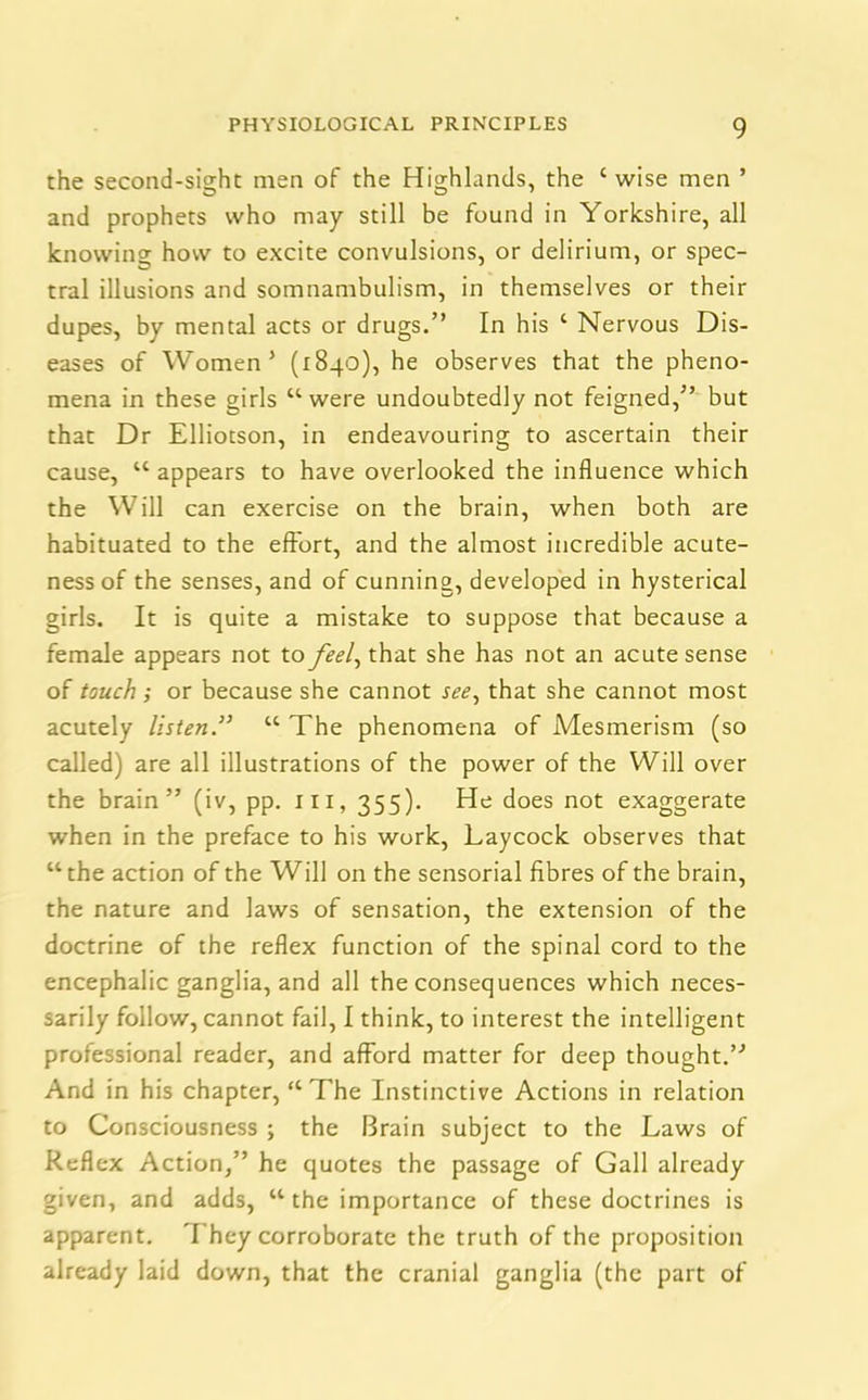 the second-sight men of the Highlands, the ‘wise men ’ and prophets who may still be found in Yorkshire, all knowing how to excite convulsions, or delirium, or spec- tral illusions and somnambulism, in themselves or their dupes, by mental acts or drugs.” In his ‘ Nervous Dis- eases of Women’ (1840), he observes that the pheno- mena in these girls “ were undoubtedly not feigned,” but that Dr Elliotson, in endeavouring to ascertain their cause, “ appears to have overlooked the influence which the Will can exercise on the brain, when both are habituated to the effort, and the almost incredible acute- ness of the senses, and of cunning, developed in hysterical girls. It is quite a mistake to suppose that because a female appears not to feel, that she has not an acute sense of touch ; or because she cannot see, that she cannot most acutely listen.” “ The phenomena of Mesmerism (so called) are all illustrations of the power of the Will over the brain” (iv, pp. ill, 355). He does not exaggerate when in the preface to his work, Laycock observes that “the action of the Will on the sensorial fibres of the brain, the nature and laws of sensation, the extension of the doctrine of the reflex function of the spinal cord to the encephalic ganglia, and all the consequences which neces- sarily follow, cannot fail, I think, to interest the intelligent professional reader, and afford matter for deep thought.” And in his chapter, “ The Instinctive Actions in relation to Consciousness ; the Brain subject to the Laws of Reflex Action,” he quotes the passage of Gall already given, and adds, “ the importance of these doctrines is apparent. They corroborate the truth of the proposition already laid down, that the cranial ganglia (the part of