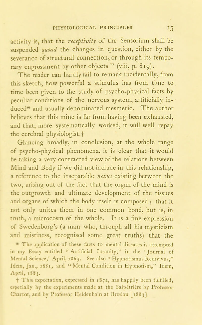 activity is, that the receptivity of the Sensorium shall be suspended quoad the changes in question, either by the severance of structural connection, or through its tempo- rary engrossment by other objects ” (viii, p. 819). The reader can hardly fail to remark incidentally, from this sketch, how powerful a stimulus has from time to time been given to the study of psycho-physical facts by peculiar conditions of the nervous system, artificially in- duced* and usually denominated mesmeric. The author believes that this mine is far from having been exhausted, and that, more systematically worked, it will well repay the cerebral physiologist.f Glancing broadly, in conclusion, at the whole range of psycho-physical phenomena, it is clear that it would be taking a very contracted view of the relations between Mind and Body if we did not include in this relationship, a reference to the inseparable nexus existing between the two, arising out of the fact that the organ of the mind is the outgrowth and ultimate development of the tissues and organs of which the body itself is composed ; that it not only unites them in one common bond, but is, in truth, a microcosm of the whole. It is a fine expression of Swedenborg’s (a man who, through all his mysticism and mistiness, recognised some great truths) that the * The application of these facts to mental diseases is attempted in my Essay entitled “Artificial Insanity,” in the ‘Jcuarnal of Mental Science,’ April, 1865. See also “ Hypnotismus Redivivus,” Idem, Jan., 1881, and “Mental Condition in Hypnotism,” Idem, April, 1883. f This expectation, expressed in 1872, has happily been fulfilled, especially by the experiments made at the Salpetriere by Professor Charcot, and by Professor Heidenhain at Breslau [1883].