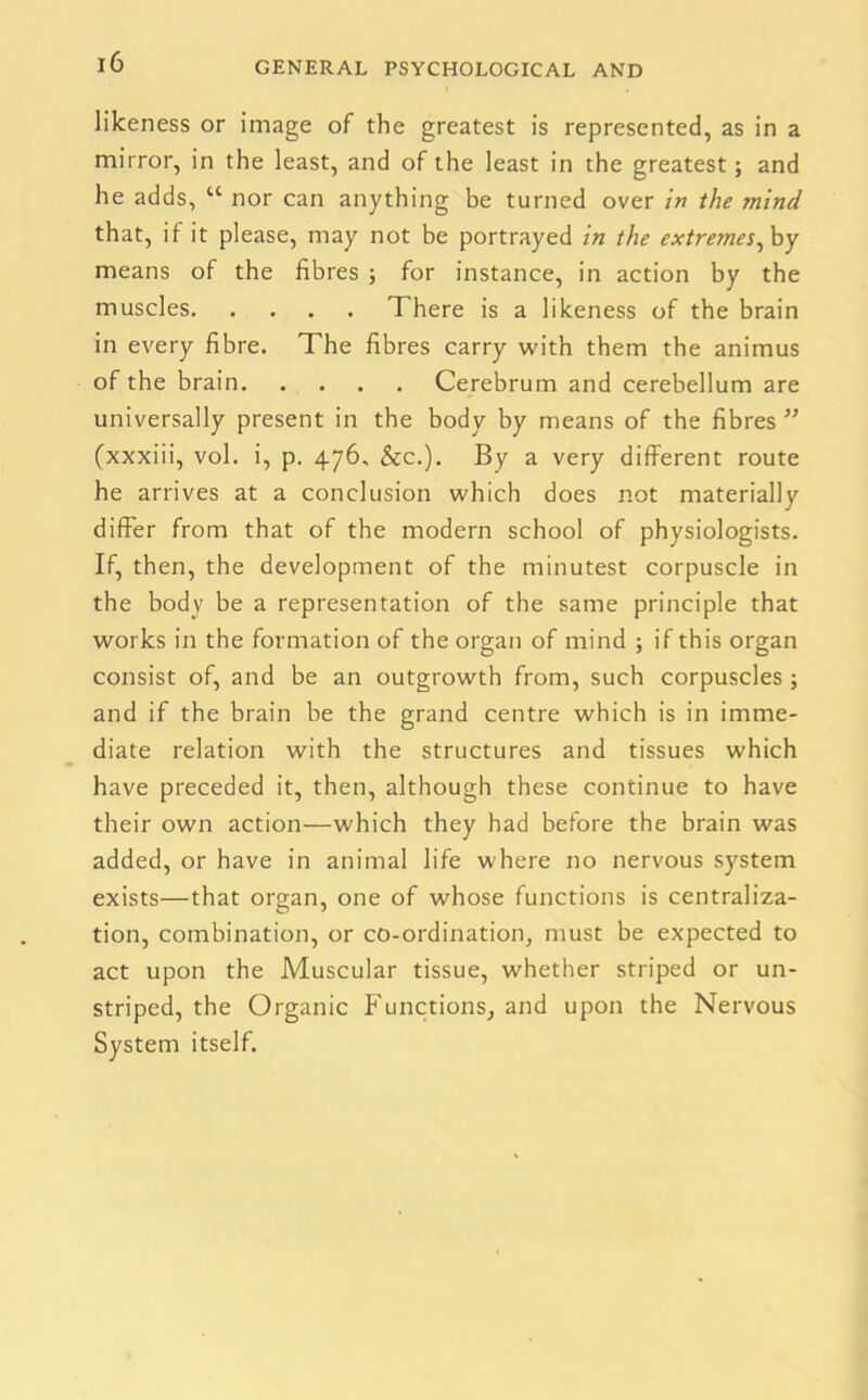 likeness or image of the greatest is represented, as in a mirror, in the least, and of the least in the greatest; and he adds, “ nor can anything be turned over in the mind that, if it please, may not be portrayed in the extremes, by means of the fibres ; for instance, in action by the muscles There is a likeness of the brain in every fibre. The fibres carry with them the animus of the brain Cerebrum and cerebellum are universally present in the body by means of the fibres ” (xxxiii, vol. i, p. 476, &c.). By a very different route he arrives at a conclusion which does not materially differ from that of the modern school of physiologists. If, then, the development of the minutest corpuscle in the body be a representation of the same principle that works in the formation of the organ of mind ; if this organ consist of, and be an outgrowth from, such corpuscles ; and if the brain be the grand centre which is in imme- diate relation with the structures and tissues which have preceded it, then, although these continue to have their own action—which they had before the brain was added, or have in animal life where no nervous system exists—that organ, one of whose functions is centraliza- tion, combination, or co-ordination, must be expected to act upon the Muscular tissue, whether striped or un- striped, the Organic Functions, and upon the Nervous System itself.