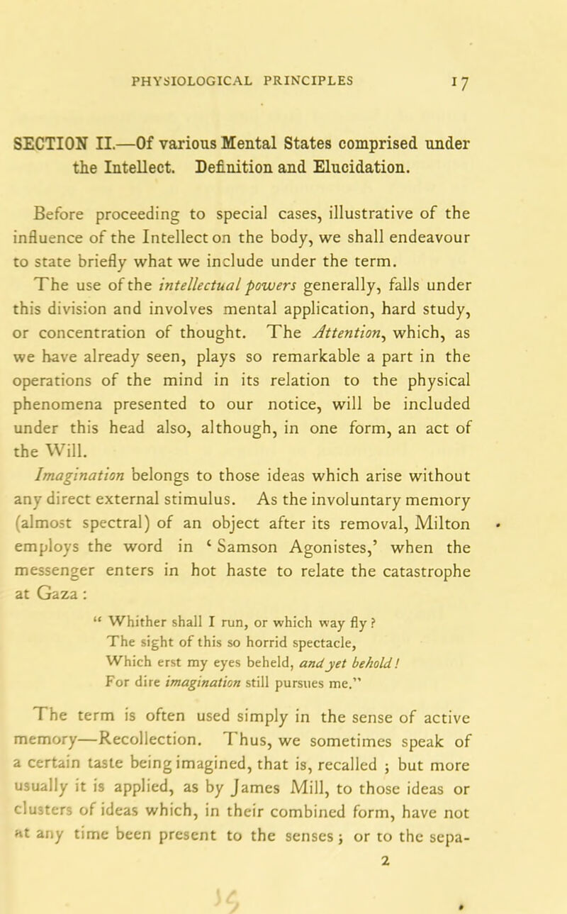 SECTION II.—Of various Mental States comprised under the Intellect. Definition and Elucidation. Before proceeding to special cases, illustrative of the influence of the Intellect on the body, we shall endeavour to state briefly what we include under the term. The use of the intellectual powers generally, falls under this division and involves mental application, hard study, or concentration of thought. The Attention, which, as we have already seen, plays so remarkable a part in the operations of the mind in its relation to the physical phenomena presented to our notice, will be included under this head also, although, in one form, an act of the Will. Imagination belongs to those ideas which arise without any direct external stimulus. As the involuntary memory (almost spectral) of an object after its removal, Milton employs the word in ‘ Samson Agonistes,’ when the messenger enters in hot haste to relate the catastrophe at Gaza: “ Whither shall I run, or which way fly ? The sight of this so horrid spectacle, Which erst my eyes beheld, and yet behold! For dire imagination still pursues me.” The term is often used simply in the sense of active memory—Recollection. I hus, we sometimes speak of a certain taste being imagined, that is, recalled ; but more usually it is applied, as by James Mill, to those ideas or clusters of ideas which, in their combined form, have not at any time been present to the senses; or to the sepa- 2