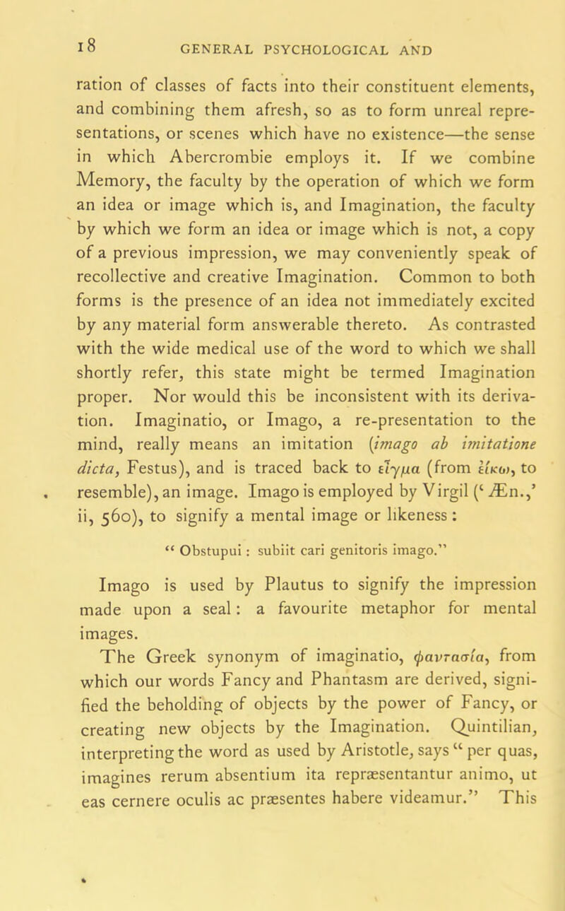 ration of classes of facts into their constituent elements, and combining them afresh, so as to form unreal repre- sentations, or scenes which have no existence—the sense in which Abercrombie employs it. If we combine Memory, the faculty by the operation of which we form an idea or image which is, and Imagination, the faculty by which we form an idea or image which is not, a copy of a previous impression, we may conveniently speak of recollective and creative Imagination. Common to both forms is the presence of an idea not immediately excited by any material form answerable thereto. As contrasted with the wide medical use of the word to which we shall shortly refer, this state might be termed Imagination proper. Nor would this be inconsistent with its deriva- tion. Imaginatio, or Imago, a re-presentation to the mind, really means an imitation (imago ab imitatione dicta, Festus), and is traced back to dy/xa (from hkoj, to resemble), an image. Imago is employed by Virgil (‘ JEn.J ii, 560), to signify a mental image or likeness : “ Obstupui: subiit cari genitoris imago.” Imago is used by Plautus to signify the impression made upon a seal: a favourite metaphor for mental images. The Greek synonym of imaginatio, (pavTacrta, from which our words Fancy and Phantasm are derived, signi- fied the beholding of objects by the power of Fancy, or creating new objects by the Imagination. Quintilian, interpreting the word as used by Aristotle, says “ per quas, imagines rerum absentium ita repraesentantur animo, ut eas cernere oculis ac praesentes habere videamur.” This