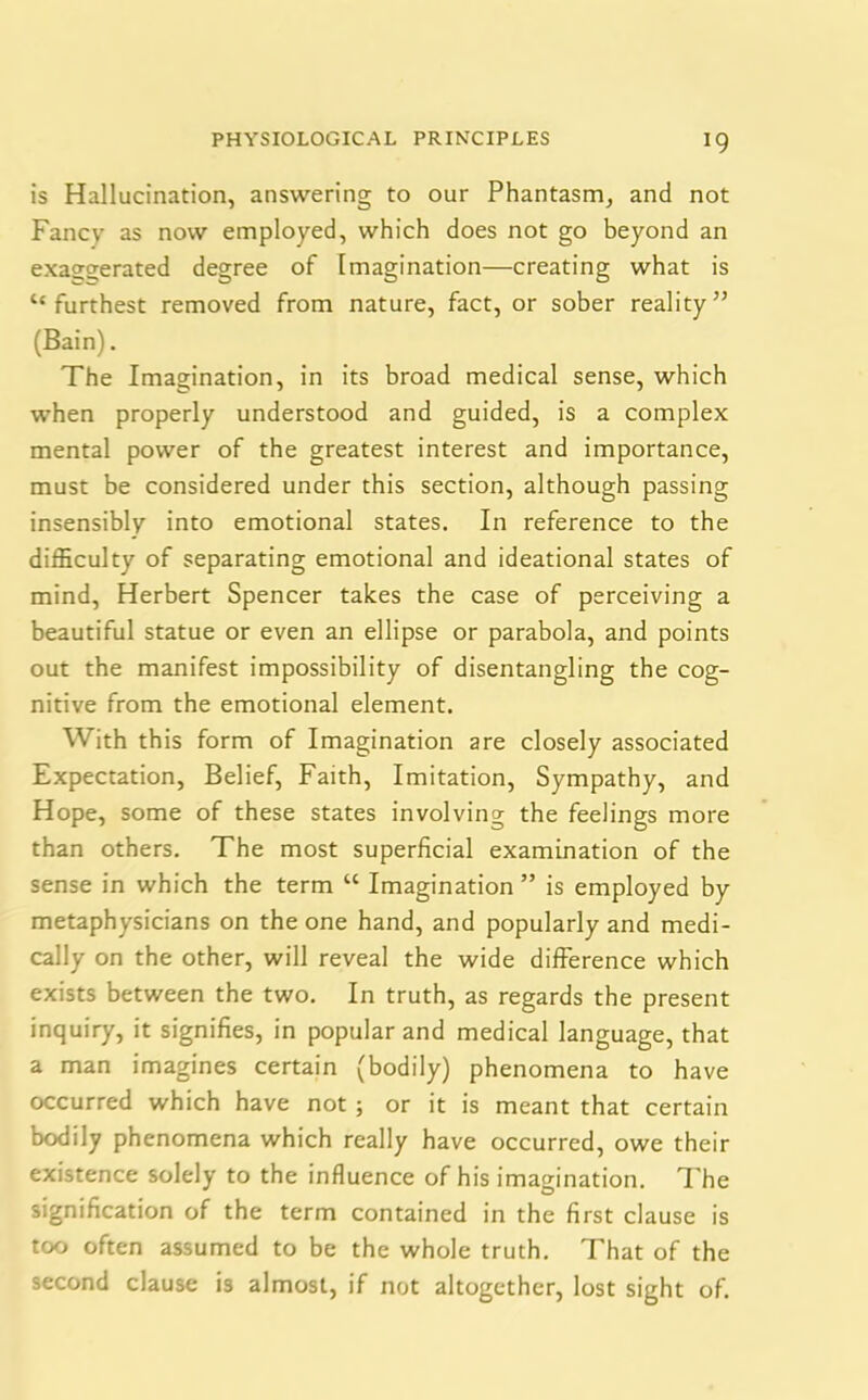 is Hallucination, answering to our Phantasm, and not Fancv as now employed, which does not go beyond an exaggerated degree of Imagination—creating what is “furthest removed from nature, fact, or sober reality” (Bain). The Imagination, in its broad medical sense, which when properly understood and guided, is a complex mental power of the greatest interest and importance, must be considered under this section, although passing insensibly into emotional states. In reference to the difficulty of separating emotional and ideational states of mind, Herbert Spencer takes the case of perceiving a beautiful statue or even an ellipse or parabola, and points out the manifest impossibility of disentangling the cog- nitive from the emotional element. With this form of Imagination are closely associated Expectation, Belief, Faith, Imitation, Sympathy, and Hope, some of these states involving the feelings more than others. The most superficial examination of the sense in which the term “ Imagination ” is employed by metaphysicians on the one hand, and popularly and medi- cally on the other, will reveal the wide difference which exists between the two. In truth, as regards the present inquiry, it signifies, in popular and medical language, that a man imagines certain (bodily) phenomena to have occurred which have not ; or it is meant that certain bodily phenomena which really have occurred, owe their existence solely to the influence of his imagination. The signification of the term contained in the first clause is too often assumed to be the whole truth. That of the second clause is almost, if not altogether, lost sight of.