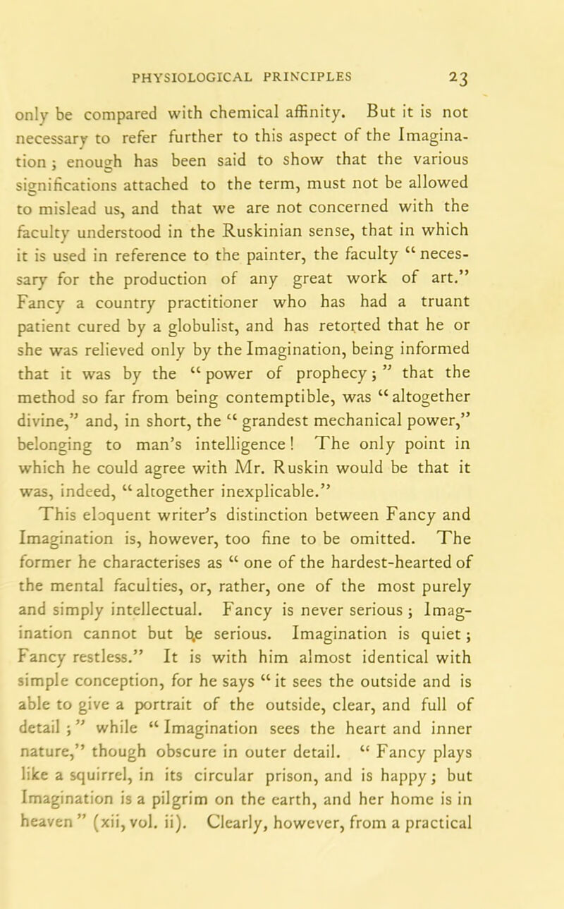 only be compared with chemical affinity. But it is not necessary to refer further to this aspect of the Imagina- tion ; enough has been said to show that the various significations attached to the term, must not be allowed to mislead us, and that we are not concerned with the faculty understood in the Ruskinian sense, that in which it is used in reference to the painter, the faculty “ neces- sary for the production of any great work of art.” Fancy a country practitioner who has had a truant patient cured by a globulist, and has retorted that he or she was relieved only by the Imagination, being informed that it was by the “ power of prophecy; ” that the method so far from being contemptible, was “altogether divine,” and, in short, the “ grandest mechanical power,” belonging to man’s intelligence! The only point in which he could agree with Mr. Ruskin would be that it was, indeed, “altogether inexplicable.” This eloquent writer’s distinction between Fancy and Imagination is, however, too fine to be omitted. The former he characterises as “ one of the hardest-hearted of the mental faculties, or, rather, one of the most purely and simply intellectual. Fancy is never serious ; Imag- ination cannot but b,e serious. Imagination is quiet; Fancy restless.” It is with him almost identical with simple conception, for he says “it sees the outside and is able to give a portrait of the outside, clear, and full of detail ; ” while “ Imagination sees the heart and inner nature,” though obscure in outer detail. “ Fancy plays like a squirrel, in its circular prison, and is happy; but Imagination is a pilgrim on the earth, and her home is in heaven ” (xii, vol. ii). Clearly, however, from a practical