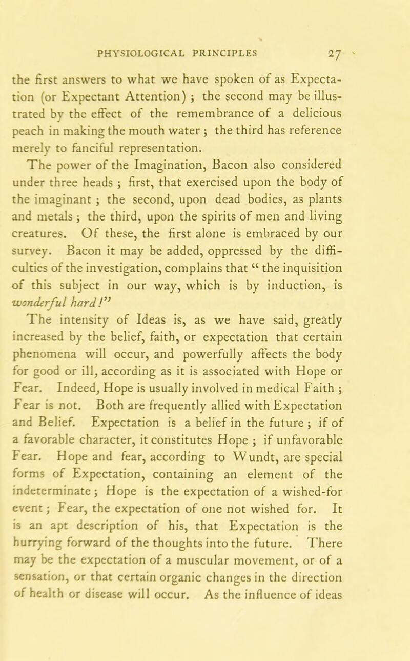 the first answers to what we have spoken of as Expecta- tion (or Expectant Attention) ; the second may be illus- trated by the effect of the remembrance of a delicious peach in making the mouth water ; the third has reference merelv to fanciful representation. The power of the Imagination, Bacon also considered under three heads ; first, that exercised upon the body of the imaginant ; the second, upon dead bodies, as plants and metals ; the third, upon the spirits of men and living creatures. Of these, the first alone is embraced by our survey. Bacon it may be added, oppressed by the diffi- culties of the investigation, complains that “ the inquisition of this subject in our way, which is by induction, is wonderful hard!,} The intensity of Ideas is, as we have said, greatly increased by the belief, faith, or expectation that certain phenomena will occur, and powerfully affects the body for good or ill, according as it is associated with Hope or Fear. Indeed, Hope is usually involved in medical Faith ; Fear is not. Both are frequently allied with Expectation and Belief. Expectation is a belief in the future ; if of a favorable character, it constitutes Hope ; if unfavorable fear. Hope and fear, according to Wundt, are special forms of Expectation, containing an element of the indeterminate; Hope is the expectation of a wished-for event; Fear, the expectation of one not wished for. It is an apt description of his, that Expectation is the hurrying forward of the thoughts into the future. There may be the expectation of a muscular movement, or of a sensation, or that certain organic changes in the direction of health or disease will occur. As the influence of ideas