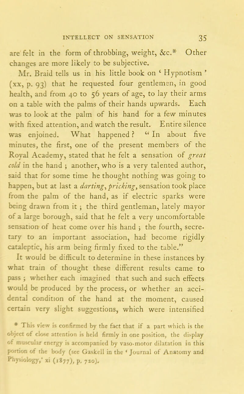 are felt in the form of throbbing, weight, &c.* Other changes are more likely to be subjective. Mr. Braid tells us in his little book on c Hypnotism ’ (xx, p. 93) that he requested four gentlemen, in good health, and from 40 to 56 years of age, to lay their arms on a table with the palms of their hands upwards. Each was to look at the palm of his hand for a few minutes with fixed attention, and watch the result. Entire silence was enjoined. What happened ? C£ In about five minutes, the first, one of the present members of the Royal Academy, stated that he felt a sensation of great cold in the hand ; another, who is a very talented author, said that for some time he thought nothing was going to happen, but at last a darting, pricking, sensation took place from the palm of the hand, as if electric sparks were being drawn from it ; the third gentleman, lately mayor of a large borough, said that he felt a very uncomfortable sensation of heat come over his hand ; the fourth, secre- tary to an important association, had become rigidly cataleptic, his arm being firmly fixed to the table.” It would be difficult to determine in these instances by what train of thought these different results came to pass ; whether each imagined that such and such effects would be produced by the process, or whether an acci- dental condition of the hand at the moment, caused certain very slight suggestions, which were intensified * This view is confirmed by the fact that if a part which is the object of close attention is held firmly in one position, the display of muscular energy is accompanied by vaso-motor dilatation in this portion of the body (see Gaskell in the ‘ Journal of Anatomy and Physiology,’ xi (1877), p. 720).