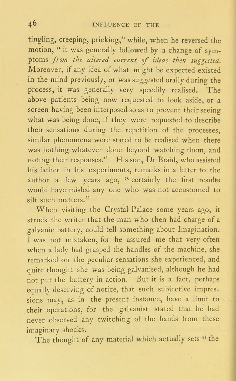 tingling, creeping, pricking,” while, when he reversed the motion, “ it was generally followed by a change of sym- ptoms from the altered current of ideas then suggested. Moreover, if any idea of what might be expected existed in the mind previously, or was suggested orally during the process, it was generally very speedily realised. The above patients being now requested to look aside, or a screen having been interposed so as to prevent their seeing what was being done, if they were requested to describe their sensations during the repetition of the processes, similar phenomena were stated to be realised when there was nothing whatever done beyond watching them, and noting their responses.” His son, Dr Braid, who assisted his father in his experiments, remarks in a letter to the author a few years ago, “ certainly the first results would have misled any one who was not accustomed to sift such matters.” When visiting the Crystal Palace some years ago, it struck the writer that the man who then had charge of a galvanic battery, could tell something about Imagination. 1 was not mistaken, for he assured me that very often when a lady had grasped the handles of the machine, she remarked on the peculiar sensations she experienced, and quite thought she was being galvanised, although he had not put the battery in action. But it is a fact, perhaps equally deserving of notice, that such subjective impres- sions may, as in the present instance, have a limit to their operations, for the galvanist stated that he had never observed any twitching of the hands from these imaginary shocks. The thought of any material which actually sets “ the