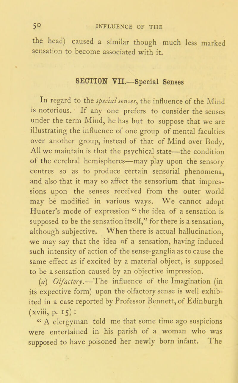 the head) caused a similar though much less marked sensation to become associated with it. SECTION VII.—Special Senses In regard to the special senses, the influence of the Mind is notorious. If any one prefers to consider the senses under the term Mind, he has but to suppose that we are illustrating the influence of one group of mental faculties over another group, instead of that of Mind over Body. All we maintain is that the psychical state—the condition of the cerebral hemispheres—may play upon the sensory centres so as to produce certain sensorial phenomena, and also that it may so affect the sensorium that impres- sions upon the senses received from the outer world may be modified in various ways. We cannot adopt Hunter’s mode of expression “ the idea of a sensation is supposed to be the sensation itself,” for there is a sensation, although subjective. When there is actual hallucination, we may say that the idea of a sensation, having induced such intensity of action of the sense-ganglia as to cause the same effect as if excited by a material object, is supposed to be a sensation caused by an objective impression. [a) Olfactory.—The influence of the Imagination (in its expective form) upon the olfactory sense is well exhib- ited in a case reported by Professor Bennett, of Edinburgh (xviii, p. 15) : “ A clergyman told me that some time ago suspicions were entertained in his parish of a woman who was supposed to have poisoned her newly born infant. The