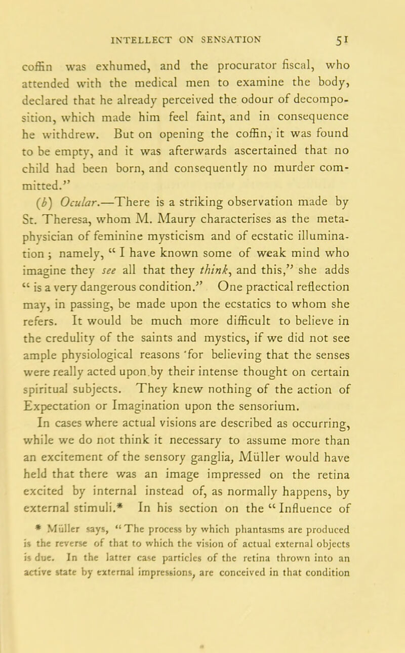 coffin was exhumed, and the procurator fiscal, who attended with the medical men to examine the body, declared that he already perceived the odour of decompo- sition, which made him feel faint, and in consequence he withdrew. But on opening the coffin, it was found to be empty, and it was afterwards ascertained that no child had been born, and consequently no murder com- mitted.” (b) Ocular.—There is a striking observation made by St. Theresa, whom M. Maury characterises as the meta- physician of feminine mysticism and of ecstatic illumina- tion ; namely, cc I have known some of weak mind who imagine they see all that they think, and this,’* she adds “ is a very dangerous condition.” One practical reflection may, in passing, be made upon the ecstatics to whom she refers. It would be much more difficult to believe in the credulity of the saints and mystics, if we did not see ample physiological reasons 'for believing that the senses were really acted upon.by their intense thought on certain spiritual subjects. They knew nothing of the action of Expectation or Imagination upon the sensorium. In cases where actual visions are described as occurring, while we do not think it necessary to assume more than an excitement of the sensory ganglia, Muller would have held that there was an image impressed on the retina excited by internal instead of, as normally happens, by external stimuli.* In his section on the “ Influence of * Muller says, “ The process by which phantasms are produced is the reverse of that to which the vision of actual external objects is due. In the latter case particles of the retina thrown into an active state by external impressions, are conceived in that condition