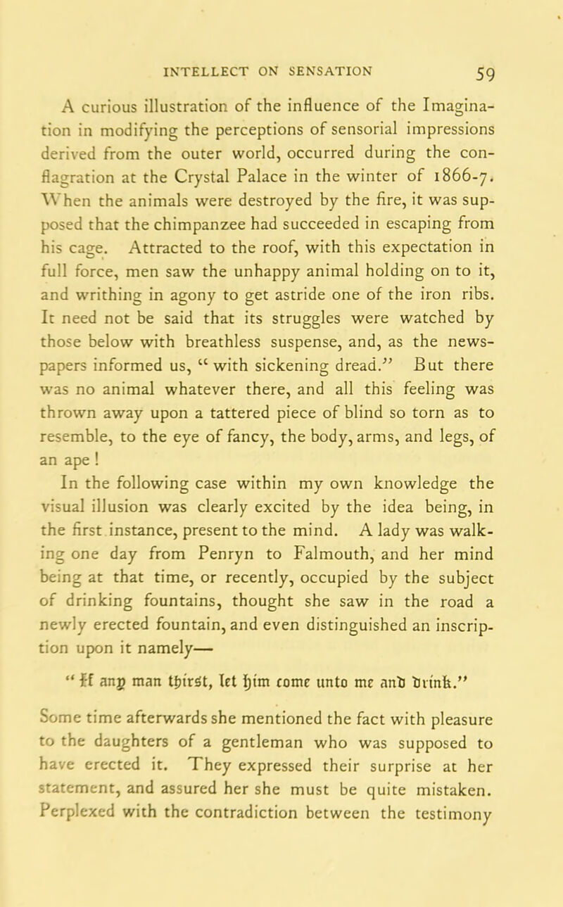 A curious illustration of the influence of the Imagina- tion in modifying the perceptions of sensorial impressions derived from the outer world, occurred during the con- flagration at the Crystal Palace in the winter of 1866-7. When the animals were destroyed by the fire, it was sup- posed that the chimpanzee had succeeded in escaping from his cage. Attracted to the roof, with this expectation in full force, men saw the unhappy animal holding on to it, and writhing in agony to get astride one of the iron ribs. It need not be said that its struggles were watched by those below with breathless suspense, and, as the news- papers informed us, “with sickening dread.” But there was no animal whatever there, and all this feeling was thrown away upon a tattered piece of blind so torn as to resemble, to the eye of fancy, the body, arms, and legs, of an ape ! In the following case within my own knowledge the visual illusion was clearly excited by the idea being, in the first instance, present to the mind. A lady was walk- ing one day from Penryn to Falmouth, and her mind being at that time, or recently, occupied by the subject of drinking fountains, thought she saw in the road a newly erected fountain, and even distinguished an inscrip- tion upon it namely— “ it anp man tffirSt, let Ijim come unto me anb brink.” Some time afterwards she mentioned the fact with pleasure to the daughters of a gentleman who was supposed to have erected it. They expressed their surprise at her statement, and assured her she must be quite mistaken. Perplexed with the contradiction between the testimony