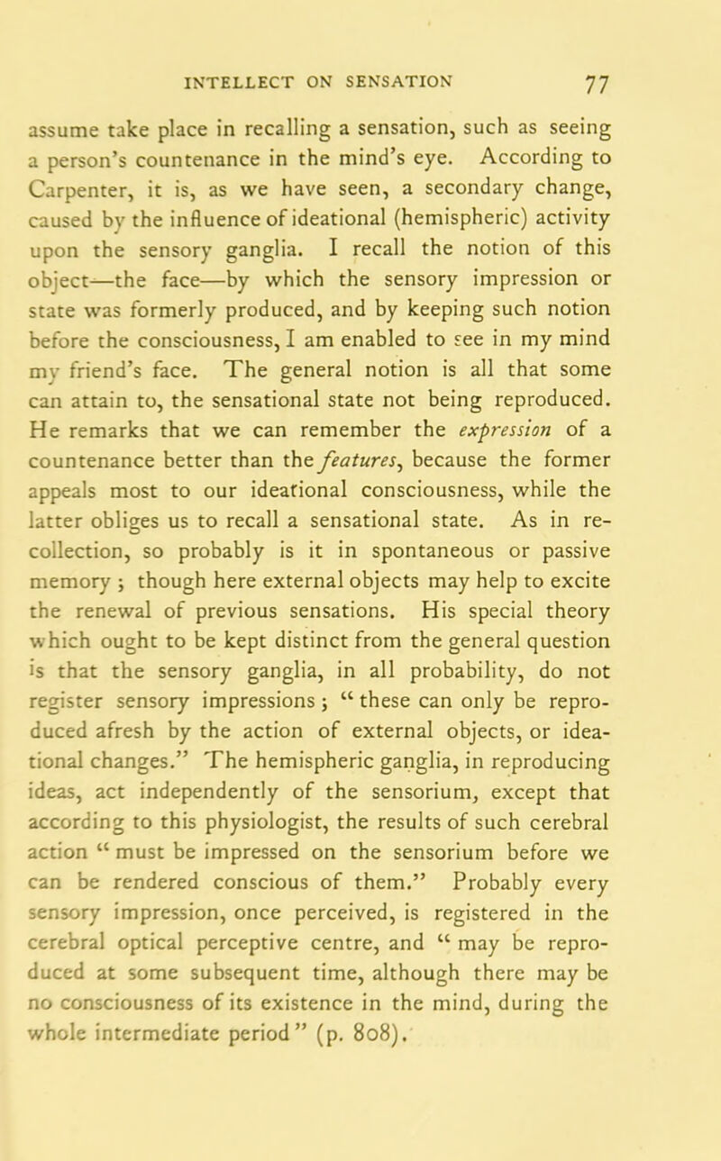 assume take place in recalling a sensation, such as seeing a person’s countenance in the mind’s eye. According to Carpenter, it is, as we have seen, a secondary change, caused bv the influence of ideational (hemispheric) activity upon the sensory ganglia. I recall the notion of this object—the face—by which the sensory impression or state was formerly produced, and by keeping such notion before the consciousness, I am enabled to see in my mind mv friend’s face. The general notion is all that some can attain to, the sensational state not being reproduced. He remarks that we can remember the expression of a countenance better than the features, because the former appeals most to our ideational consciousness, while the latter obliges us to recall a sensational state. As in re- collection, so probably is it in spontaneous or passive memory ; though here external objects may help to excite the renewal of previous sensations. His special theory which ought to be kept distinct from the general question is that the sensory ganglia, in all probability, do not register sensory impressions; “ these can only be repro- duced afresh by the action of external objects, or idea- tional changes.” The hemispheric ganglia, in reproducing ideas, act independently of the sensorium, except that according to this physiologist, the results of such cerebral action “ must be impressed on the sensorium before we can be rendered conscious of them.” Probably every sensory impression, once perceived, is registered in the cerebral optical perceptive centre, and “ may be repro- duced at some subsequent time, although there may be no consciousness of its existence in the mind, during the whole intermediate period” (p. 808).