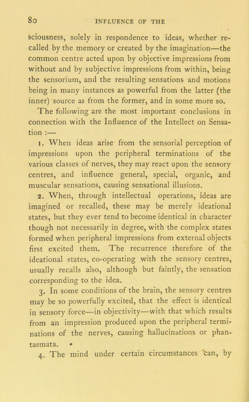 sciousness, solely in respondence to ideas, whether re- called by the memory or created by the imagination—the common centre acted upon by objective impressions from without and by subjective impressions from within, being the sensorium, and the resulting sensations and motions being in many instances as powerful from the latter (the inner) source as from the former, and in some more so. The following are the most important conclusions in connection with the Influence of the Intellect on Sensa- tion :— 1. When ideas arise from the sensorial perception of impressions upon the peripheral terminations of the various classes of nerves, they may react upon the sensory centres, and influence general, special, organic, and muscular sensations, causing sensational illusions. 2. When, through intellectual operations, ideas are imagined or recalled, these may be merely ideational states, but they ever tend to become identical in character though not necessarily in degree, with the complex states formed when peripheral impressions from external objects first excited them. The recurrence therefore of the ideational states, co-operating with the sensory centres, usually recalls also, although but faintly, the sensation corresponding to the idea. 3. In some conditions of the brain, the sensory centres may be so powerfully excited, that the effect is identical in sensory force—in objectivity—with that which results from an impression produced upon the peripheral termi- nations of the nerves, causing hallucinations or phan- tasmata. • 4. The mind under certain circumstances tan, by