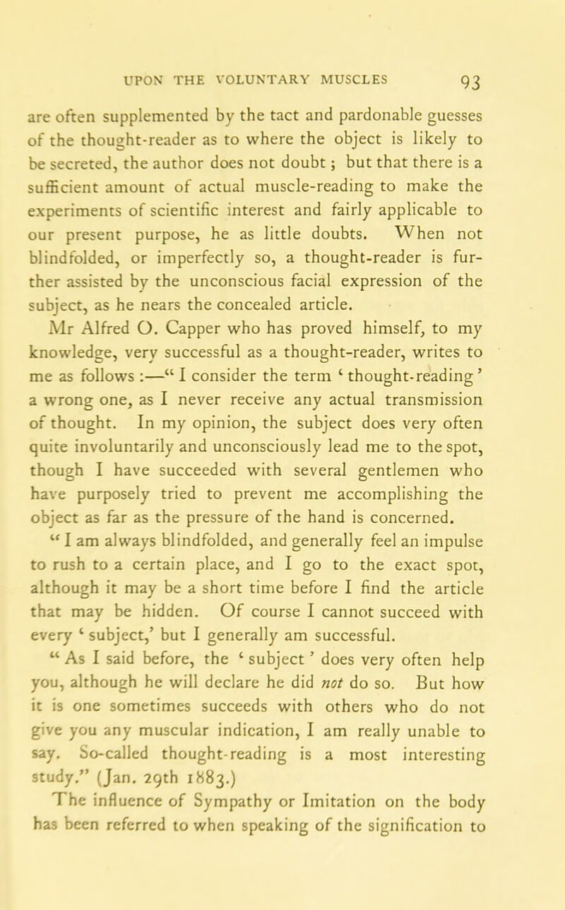 are often supplemented by the tact and pardonable guesses of the thought-reader as to where the object is likely to be secreted, the author does not doubt; but that there is a sufficient amount of actual muscle-reading to make the experiments of scientific interest and fairly applicable to our present purpose, he as little doubts. When not blindfolded, or imperfectly so, a thought-reader is fur- ther assisted by the unconscious facial expression of the subject, as he nears the concealed article. Mr Alfred O. Capper who has proved himself, to my knowledge, very successful as a thought-reader, writes to me as follows :—“ I consider the term ‘ thought-reading ’ a wrong one, as I never receive any actual transmission of thought. In my opinion, the subject does very often quite involuntarily and unconsciously lead me to the spot, though I have succeeded with several gentlemen who have purposely tried to prevent me accomplishing the object as far as the pressure of the hand is concerned. u I am always blindfolded, and generally feel an impulse to rush to a certain place, and I go to the exact spot, although it may be a short time before I find the article that may be hidden. Of course I cannot succeed with every ‘ subject,’ but I generally am successful. “ As I said before, the ‘ subject ’ does very often help you, although he will declare he did not do so. But how it is one sometimes succeeds with others who do not give you any muscular indication, I am really unable to say. So-called thought-reading is a most interesting study.” (Jan. 29th 1883.) The influence of Sympathy or Imitation on the body has been referred to when speaking of the signification to