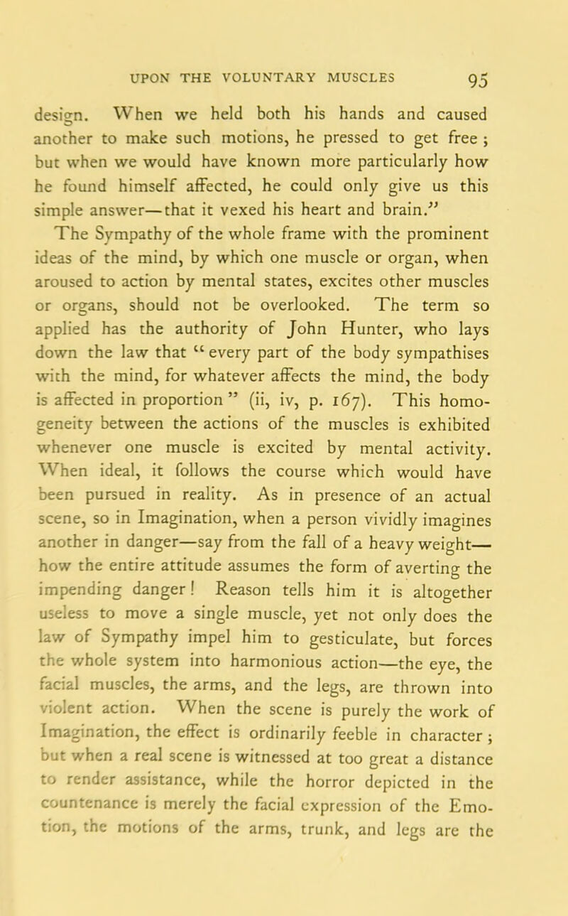 design. When we held both his hands and caused another to make such motions, he pressed to get free ; but when we would have known more particularly how he found himself affected, he could only give us this simple answer—that it vexed his heart and brain.” The Sympathy of the whole frame with the prominent ideas of the mind, by which one muscle or organ, when aroused to action by mental states, excites other muscles or organs, should not be overlooked. The term so applied has the authority of John Hunter, who lays down the law that “ every part of the body sympathises with the mind, for whatever affects the mind, the body is affected in proportion” (ii, iv, p. 167). This homo- geneity between the actions of the muscles is exhibited whenever one muscle is excited by mental activity. When ideal, it follows the course which would have been pursued in reality. As in presence of an actual scene, so in Imagination, when a person vividly imagines another in danger—say from the fall of a heavy weight— how the entire attitude assumes the form of averting the impending danger! Reason tells him it is altogether useless to move a single muscle, yet not only does the law of Sympathy impel him to gesticulate, but forces the v/hole system into harmonious action—the eye, the facial muscles, the arms, and the legs, are thrown into violent action. When the scene is purely the work of Imagination, the effect is ordinarily feeble in character ; but when a real scene is witnessed at too great a distance to render assistance, while the horror depicted in the countenance is merely the facial expression of the Emo- tion, the motions of the arms, trunk, and legs are the