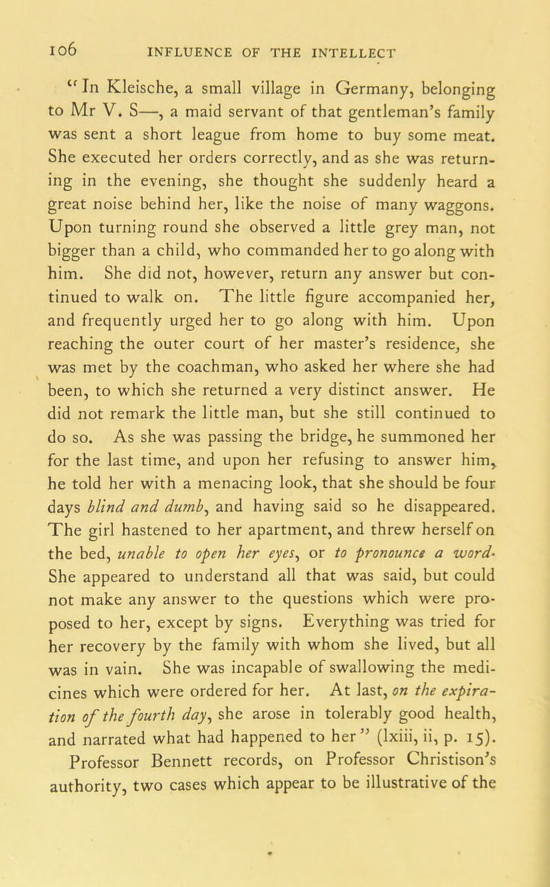 Cf In Kleische, a small village in Germany, belonging to Mr V. S—, a maid servant of that gentleman’s family was sent a short league from home to buy some meat. She executed her orders correctly, and as she was return- ing in the evening, she thought she suddenly heard a great noise behind her, like the noise of many waggons. Upon turning round she observed a little grey man, not bigger than a child, who commanded her to go along with him. She did not, however, return any answer but con- tinued to walk on. The little figure accompanied her, and frequently urged her to go along with him. Upon reaching the outer court of her master’s residence, she was met by the coachman, who asked her where she had been, to which she returned a very distinct answer. He did not remark the little man, but she still continued to do so. As she was passing the bridge, he summoned her for the last time, and upon her refusing to answer him, he told her with a menacing look, that she should be four days blind and dumb, and having said so he disappeared. The girl hastened to her apartment, and threw herself on the bed, unable to open her eyes, or to pronounce a word• She appeared to understand all that was said, but could not make any answer to the questions which were pro- posed to her, except by signs. Everything was tried for her recovery by the family with whom she lived, but all was in vain. She was incapable of swallowing the medi- cines which were ordered for her. At last, on the expira- tion of the fourth day, she arose in tolerably good health, and narrated what had happened to her” (lxiii, ii, p. 15). Professor Bennett records, on Professor Christison’s authority, two cases which appear to be illustrative of the