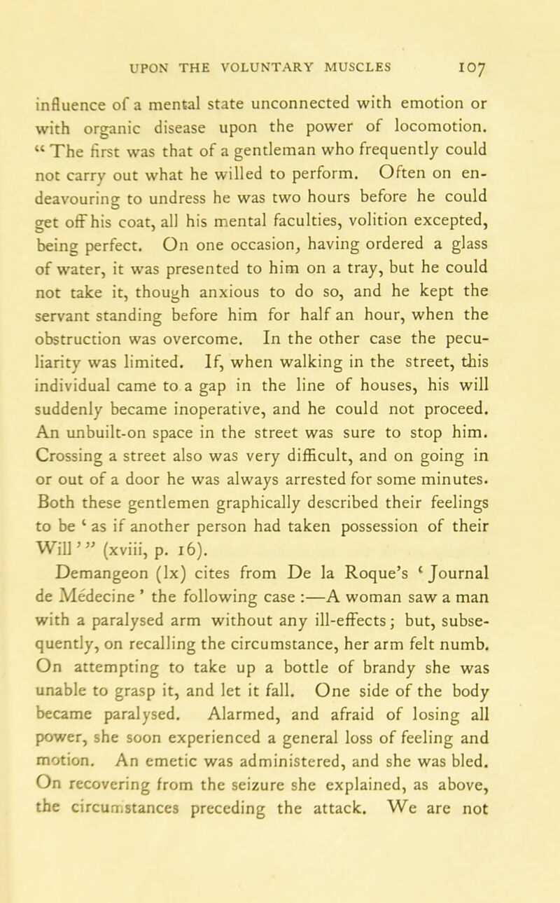 influence of a mental state unconnected with emotion or with organic disease upon the power of locomotion. “ The first was that of a gentleman who frequently could not carry out what he willed to perform. Often on en- deavouring to undress he was two hours before he could get off his coat, all his mental faculties, volition excepted, being perfect. On one occasion, having ordered a glass of water, it was presented to him on a tray, but he could not take it, though anxious to do so, and he kept the servant standing before him for half an hour, when the obstruction was overcome. In the other case the pecu- liarity was limited. If, when walking in the street, this individual came to a gap in the line of houses, his will suddenly became inoperative, and he could not proceed. An unbuilt-on space in the street was sure to stop him. Crossing a street also was very difficult, and on going in or out of a door he was always arrested for some minutes. Both these gentlemen graphically described their feelings to be 1 as if another person had taken possession of their Will'” (xviii, p. 16). Demangeon (lx) cites from De la Roque’s ‘Journal de Medecine ’ the following case :—A woman saw a man with a paralysed arm without any ill-effects; but, subse- quently, on recalling the circumstance, her arm felt numb. On attempting to take up a bottle of brandy she was unable to grasp it, and let it fall. One side of the body became paralysed. Alarmed, and afraid of losing all power, she soon experienced a general loss of feeling and motion. An emetic was administered, and she was bled. On recovering from the seizure she explained, as above, the circumstances preceding the attack. We are not