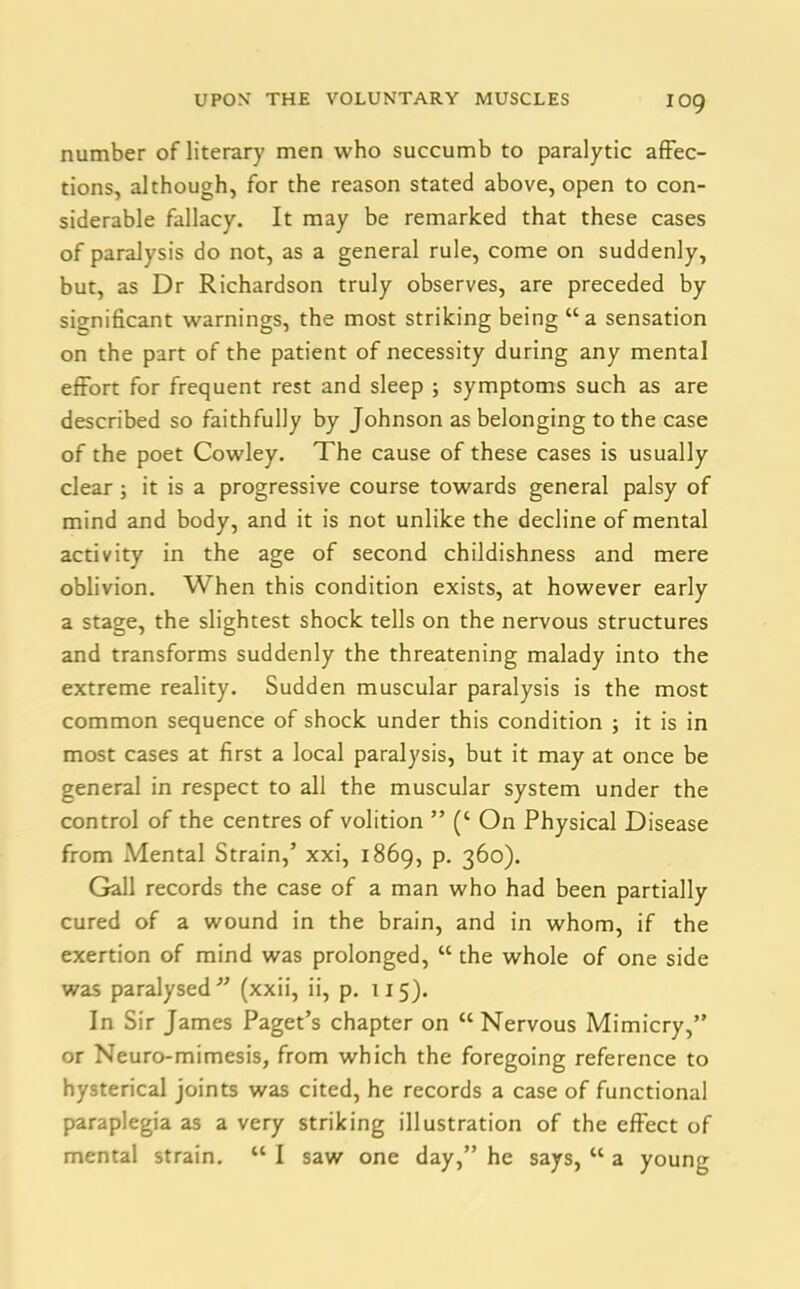 number of literary men who succumb to paralytic affec- tions, although, for the reason stated above, open to con- siderable fallacy. It may be remarked that these cases of paralysis do not, as a general rule, come on suddenly, but, as Dr Richardson truly observes, are preceded by significant warnings, the most striking being “a sensation on the part of the patient of necessity during any mental effort for frequent rest and sleep ; symptoms such as are described so faithfully by Johnson as belonging to the case of the poet Cowley. The cause of these cases is usually clear ; it is a progressive course towards general palsy of mind and body, and it is not unlike the decline of mental activity in the age of second childishness and mere oblivion. When this condition exists, at however early a stage, the slightest shock tells on the nervous structures and transforms suddenly the threatening malady into the extreme reality. Sudden muscular paralysis is the most common sequence of shock under this condition ; it is in most cases at first a local paralysis, but it may at once be general in respect to all the muscular system under the control of the centres of volition ” (‘ On Physical Disease from Mental Strain,’ xxi, 1869, p. 360). Gall records the case of a man who had been partially cured of a wound in the brain, and in whom, if the exertion of mind was prolonged, “ the whole of one side was paralysed” (xxii, ii, p. 115). In Sir James Paget’s chapter on “ Nervous Mimicry,” or Neuro-mimesis, from which the foregoing reference to hysterical joints was cited, he records a case of functional paraplegia as a very striking illustration of the effect of mental strain. “ I saw one day,” he says, “ a young