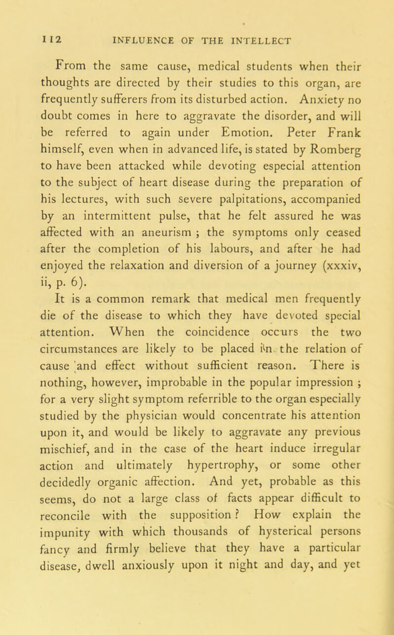 From the same cause, medical students when their thoughts are directed by their studies to this organ, are frequently sufferers from its disturbed action. Anxiety no doubt comes in here to aggravate the disorder, and will be referred to again under Emotion. Peter Frank himself, even when in advanced life, is stated by Romberg to have been attacked while devoting especial attention to the subject of heart disease during the preparation of his lectures, with such severe palpitations, accompanied by an intermittent pulse, that he felt assured he was affected with an aneurism ; the symptoms only ceased after the completion of his labours, and after he had enjoyed the relaxation and diversion of a journey (xxxiv, ii, p. 6). It is a common remark that medical men frequently die of the disease to which they have devoted special attention. When the coincidence occurs the two circumstances are likely to be placed iffi the relation of cause and effect without sufficient reason. There is nothing, however, improbable in the popular impression ; for a very slight symptom referrible to the organ especially studied by the physician would concentrate his attention upon it, and would be likely to aggravate any previous mischief, and in the case of the heart induce irregular action and ultimately hypertrophy, or some other decidedly organic affection. And yet, probable as this seems, do not a large class of facts appear difficult to reconcile with the supposition ? How explain the impunity with which thousands of hysterical persons fancy and firmly believe that they have a particular disease, dwell anxiously upon it night and day, and yet