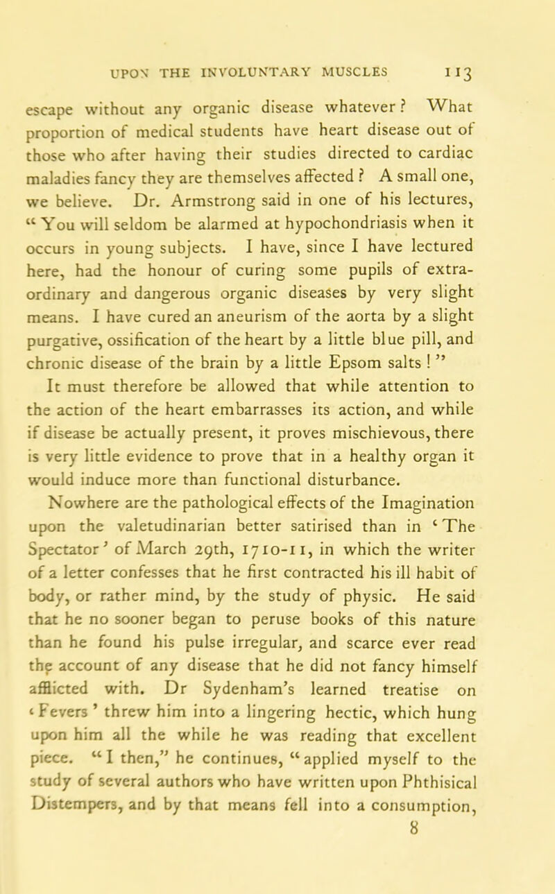 escape without any organic disease whatever ? What proportion of medical students have heart disease out of those who after having; their studies directed to cardiac maladies fancy they are themselves affected ? A small one, we believe. Dr. Armstrong said in one of his lectures, “You will seldom be alarmed at hypochondriasis when it occurs in young subjects. I have, since I have lectured here, had the honour of curing some pupils of extra- ordinary and dangerous organic diseases by very slight means. I have cured an aneurism of the aorta by a slight purgative, ossification of the heart by a little blue pill, and chronic disease of the brain by a little Epsom salts ! ” It must therefore be allowed that while attention to the action of the heart embarrasses its action, and while if disease be actually present, it proves mischievous, there is very little evidence to prove that in a healthy organ it would induce more than functional disturbance. Nowhere are the pathological effects of the Imagination upon the valetudinarian better satirised than in ‘ The Spectator ’ of March 29th, 1710-11, in which the writer of a letter confesses that he first contracted his ill habit of body, or rather mind, by the study of physic. He said that he no sooner began to peruse books of this nature than he found his pulse irregular, and scarce ever read thp account of any disease that he did not fancy himself afflicted with. Dr Sydenham’s learned treatise on ‘ Fevers ’ threw him into a lingering hectic, which hung upon him all the while he was reading that excellent piece. “I then,” he continues, “applied myself to the study of several authors who have written upon Phthisical Distempers, and by that means fell into a consumption, 8