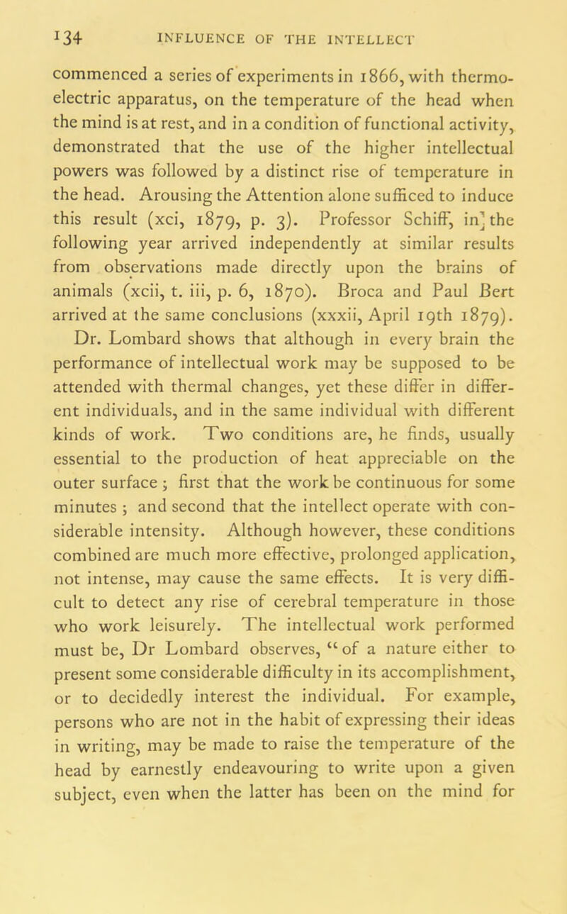 commenced a series of experiments in 1866, with thermo- electric apparatus, on the temperature of the head when the mind is at rest, and in a condition of functional activity, demonstrated that the use of the higher intellectual powers was followed by a distinct rise of temperature in the head. Arousing the Attention alone sufficed to induce this result (xci, 1879, p. 3). Professor SchifF, in] the following year arrived independently at similar results from observations made directly upon the brains of animals (xcii, t. iii, p. 6, 1870). Broca and Paul Bert arrived at the same conclusions (xxxii, April 19th 1879). Dr. Lombard shows that although in every brain the performance of intellectual work may be supposed to be attended with thermal changes, yet these differ in differ- ent individuals, and in the same individual with different kinds of work. Two conditions are, he finds, usually essential to the production of heat appreciable on the outer surface ; first that the work be continuous for some minutes ; and second that the intellect operate with con- siderable intensity. Although however, these conditions combined are much more effective, prolonged application, not intense, may cause the same effects. It is very diffi- cult to detect any rise of cerebral temperature in those who work leisurely. The intellectual work performed must be, Dr Lombard observes, u of a nature either to present some considerable difficulty in its accomplishment, or to decidedly interest the individual. For example, persons who are not in the habit of expressing their ideas in writing, may be made to raise the temperature of the head by earnestly endeavouring to write upon a given subject, even when the latter has been on the mind for