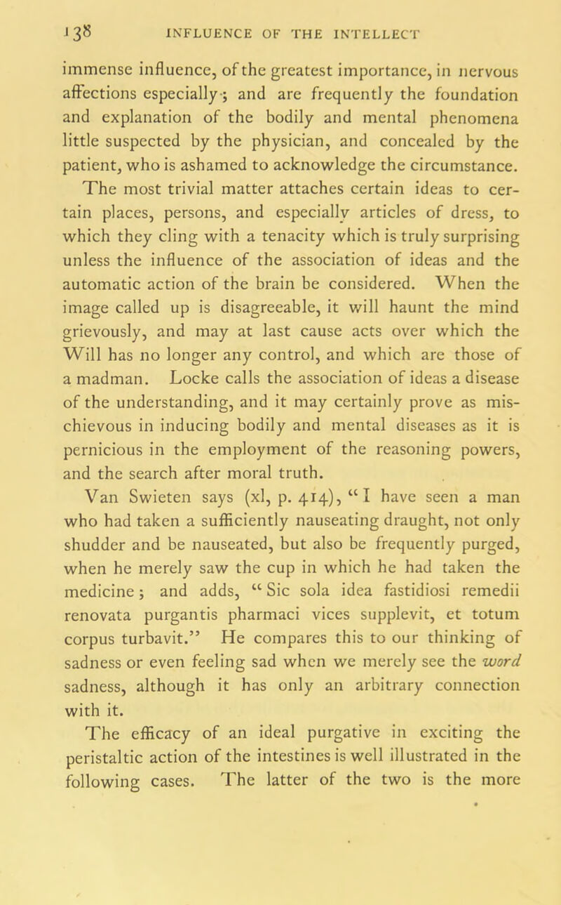 immense influence, of the greatest importance, in nervous affections especially-; and are frequently the foundation and explanation of the bodily and mental phenomena little suspected by the physician, and concealed by the patient, who is ashamed to acknowledge the circumstance. The most trivial matter attaches certain ideas to cer- tain places, persons, and especially articles of dress, to which they cling with a tenacity which is truly surprising unless the influence of the association of ideas and the automatic action of the brain be considered. When the image called up is disagreeable, it will haunt the mind grievously, and may at last cause acts over which the Will has no longer any control, and which are those of a madman. Locke calls the association of ideas a disease of the understanding, and it may certainly prove as mis- chievous in inducing bodily and mental diseases as it is pernicious in the employment of the reasoning powers, and the search after moral truth. Van Swieten says (xl, p. 414), “I have seen a man who had taken a sufficiently nauseating draught, not only shudder and be nauseated, but also be frequently purged, when he merely saw the cup in which he had taken the medicine; and adds, “ Sic sola idea fastidiosi remedii renovata purgantis pharmaci vices supplevit, et totum corpus turbavit.” He compares this to our thinking of sadness or even feeling sad when we merely see the word sadness, although it has only an arbitrary connection with it. The efficacy of an ideal purgative in exciting the peristaltic action of the intestines is well illustrated in the following cases. The latter of the two is the more