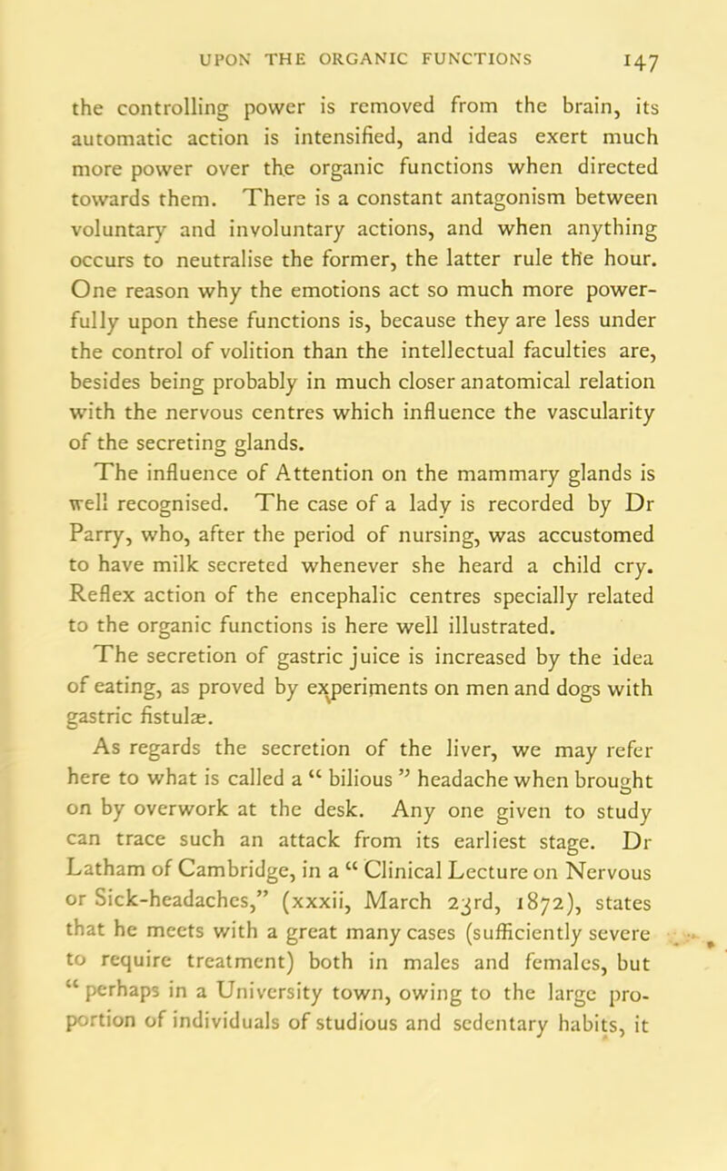 the controlling power is removed from the brain, its automatic action is intensified, and ideas exert much more power over the organic functions when directed towards them. There is a constant antagonism between voluntary and involuntary actions, and when anything occurs to neutralise the former, the latter rule the hour. One reason why the emotions act so much more power- fully upon these functions is, because they are less under the control of volition than the intellectual faculties are, besides being probably in much closer anatomical relation with the nervous centres which influence the vascularity of the secreting glands. The influence of Attention on the mammary glands is well recognised. The case of a lady is recorded by Dr Parry, who, after the period of nursing, was accustomed to have milk secreted whenever she heard a child cry. Reflex action of the encephalic centres specially related to the organic functions is here well illustrated. The secretion of gastric juice is increased by the idea of eating, as proved by experiments on men and dogs with gastric fistula;. As regards the secretion of the liver, we may refer here to what is called a “ bilious headache when brought on by overwork at the desk. Any one given to study can trace such an attack from its earliest stage. Dr Latham of Cambridge, in a cc Clinical Lecture on Nervous or Sick-headaches,” (xxxii, March 23rd, 1872), states that he meets with a great many cases (sufficiently severe to require treatment) both in males and females, but “perhaps in a University town, owing to the large pro- portion of individuals of studious and sedentary habits, it