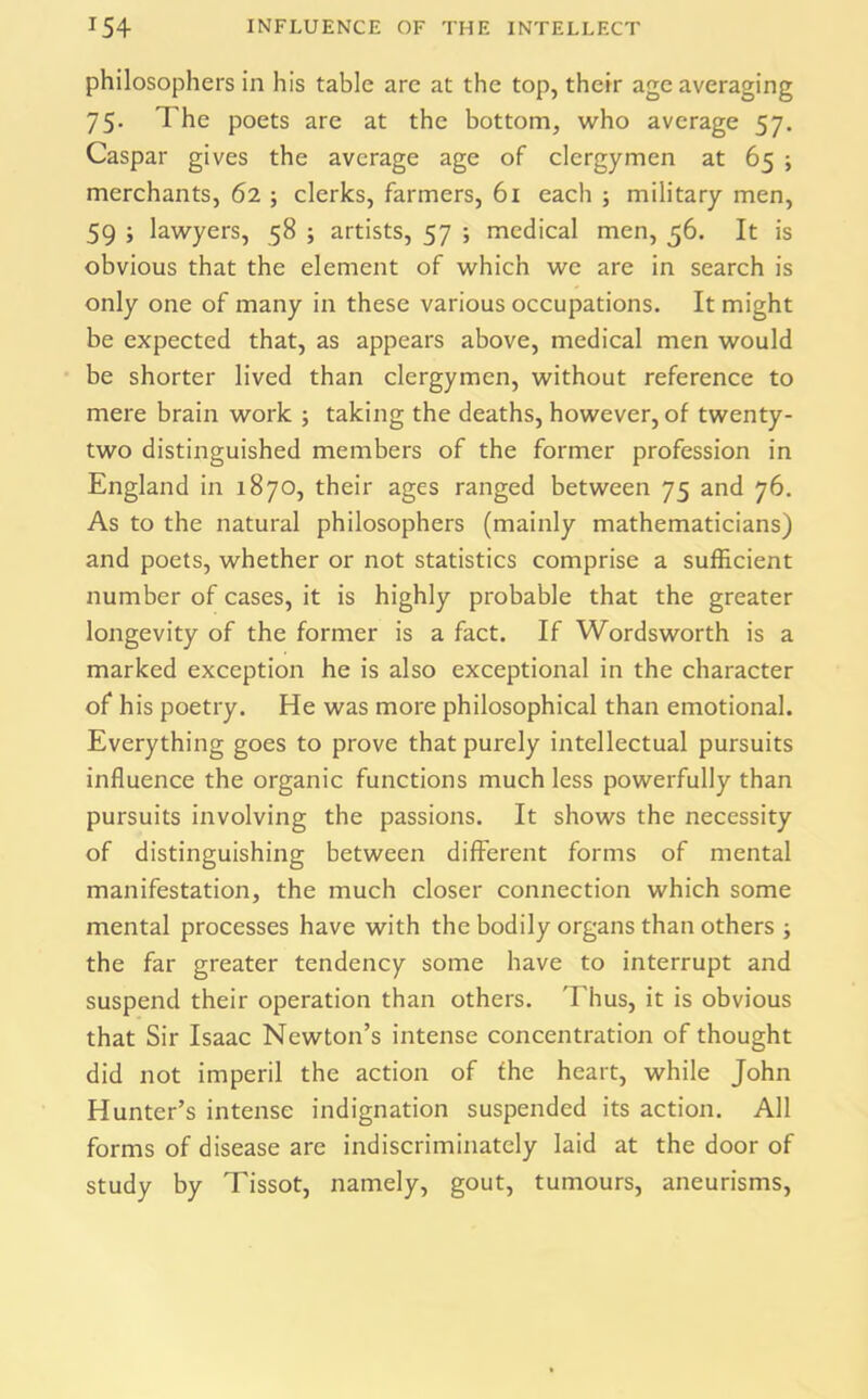 philosophers in his table are at the top, their age averaging 75. The poets are at the bottom, who average 57. Caspar gives the average age of clergymen at 65 ; merchants, 62 ; clerks, farmers, 61 each ; military men, 59 ; lawyers, 58 ; artists, 57 ; medical men, 56. It is obvious that the element of which we are in search is only one of many in these various occupations. It might be expected that, as appears above, medical men would be shorter lived than clergymen, without reference to mere brain work ; taking the deaths, however, of twenty- two distinguished members of the former profession in England in 1870, their ages ranged between 75 and 76. As to the natural philosophers (mainly mathematicians) and poets, whether or not statistics comprise a sufficient number of cases, it is highly probable that the greater longevity of the former is a fact. If Wordsworth is a marked exception he is also exceptional in the character of his poetry. He was more philosophical than emotional. Everything goes to prove that purely intellectual pursuits influence the organic functions much less powerfully than pursuits involving the passions. It shows the necessity of distinguishing between different forms of mental manifestation, the much closer connection which some mental processes have with the bodily organs than others ; the far greater tendency some have to interrupt and suspend their operation than others. Thus, it is obvious that Sir Isaac Newton’s intense concentration of thought did not imperil the action of the heart, while John Hunter’s intense indignation suspended its action. All forms of disease are indiscriminately laid at the door of study by Tissot, namely, gout, tumours, aneurisms,