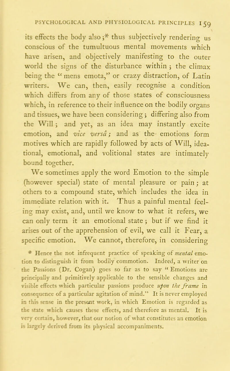 PSYCHOLOGICAL AND PHYSIOLOGICAL PRINCIPLES I 59 its effects the body also;* thus subjectively rendering us conscious of the tumultuous mental movements which have arisen, and objectively manifesting to the outer world the signs of the disturbance within ; the climax being the “ mens emota,” or crazy distraction, of Latin writers. We can, then, easily recognise a condition which differs from any of those states of consciousness which, in reference to their influence on the bodily organs and tissues, we have been considering; differing also from the Will; and yet, as an idea may instantly excite emotion, and vice versa; and as the emotions form motives which are rapidly followed by acts of Will, idea- tional, emotional, and volitional states are intimately bound together. We sometimes apply the word Emotion to the simple (however special) state of mental pleasure or pain; at others to a compound state, which includes the idea in immediate relation with it. Thus a painful mental feel- ing may exist, and, until we know to what it refers, we can only term it an emotional state ; but if we find it arises out of the apprehension of evil, we call it Fear, a specific emotion. We cannot, therefore, in considering * Hence the not infrequent practice of speaking of 7/ietital emo- tion to distinguish it from bodily commotion. Indeed, a writer on the Passions (Dr. Cogan) goes so far as to say “Emotions are principally and primitively applicable to the sensible changes and visible effects which particular passions produce upon the frame in consequence of a particular agitation of mind.” It is never employed in this sense in the present work, in which Emotion is regarded as the state which causes these effects, and therefore as mental. It is very certain, however, that our notion of what constitutes an emotion is largely derived from its physical accompaniments.