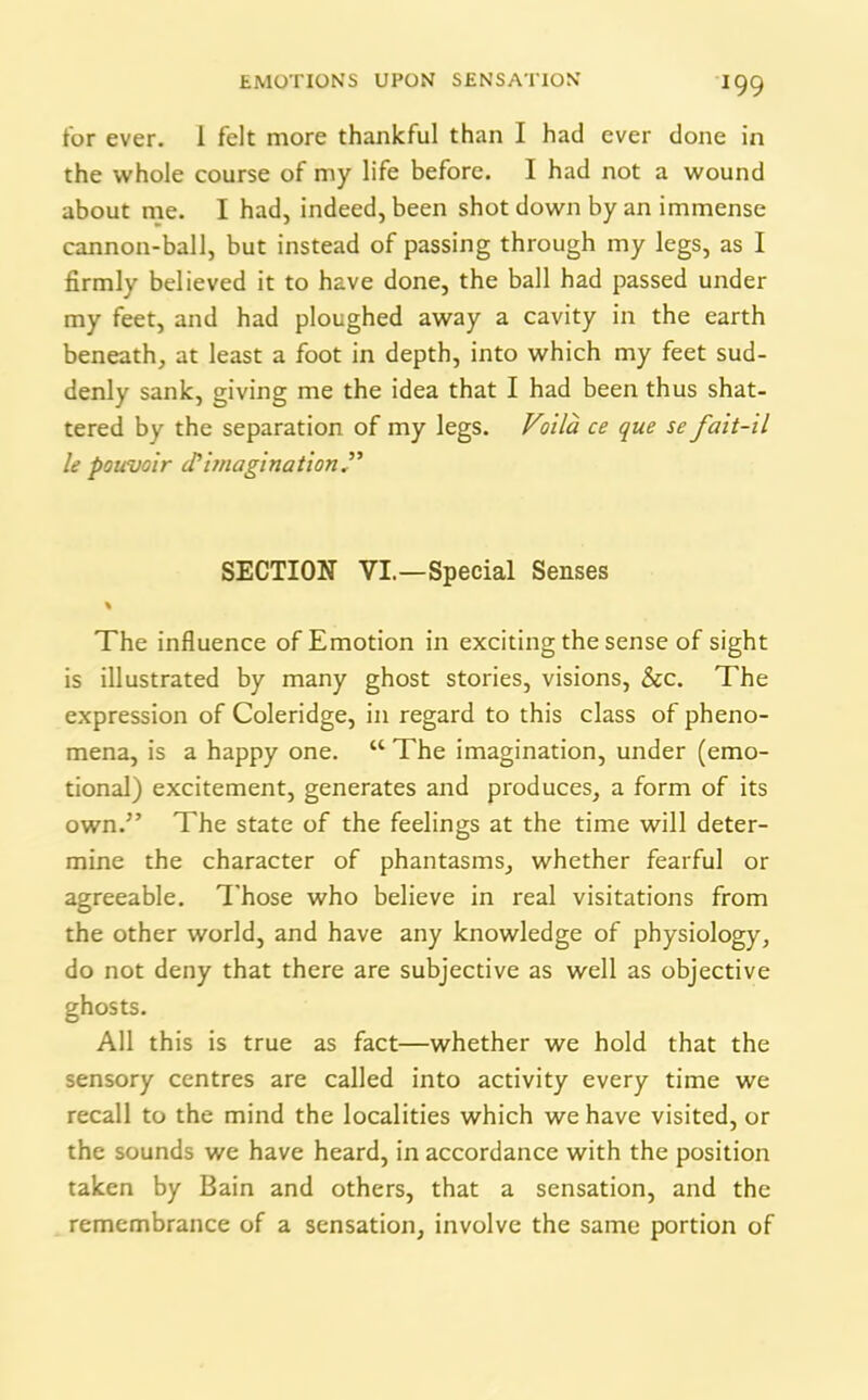 !99 for ever, i felt more thankful than I had ever done in the whole course of my life before. I had not a wound about me. I had, indeed, been shot down by an immense cannon-ball, but instead of passing through my legs, as I firmly believed it to have done, the ball had passed under my feet, and had ploughed away a cavity in the earth beneath, at least a foot in depth, into which my feet sud- denly sank, giving me the idea that I had been thus shat- tered by the separation of my legs. Voila ce que se fait-il le pouvoir cT imagination” SECTION VI.—Special Senses % The influence of Emotion in exciting the sense of sight is illustrated by many ghost stories, visions, &c. The expression of Coleridge, in regard to this class of pheno- mena, is a happy one. “ The imagination, under (emo- tional) excitement, generates and produces, a form of its own.” The state of the feelings at the time will deter- mine the character of phantasms, whether fearful or agreeable. Those who believe in real visitations from the other world, and have any knowledge of physiology, do not deny that there are subjective as well as objective ghosts. All this is true as fact—whether we hold that the sensory centres are called into activity every time we recall to the mind the localities which we have visited, or the sounds we have heard, in accordance with the position taken by Bain and others, that a sensation, and the remembrance of a sensation, involve the same portion of