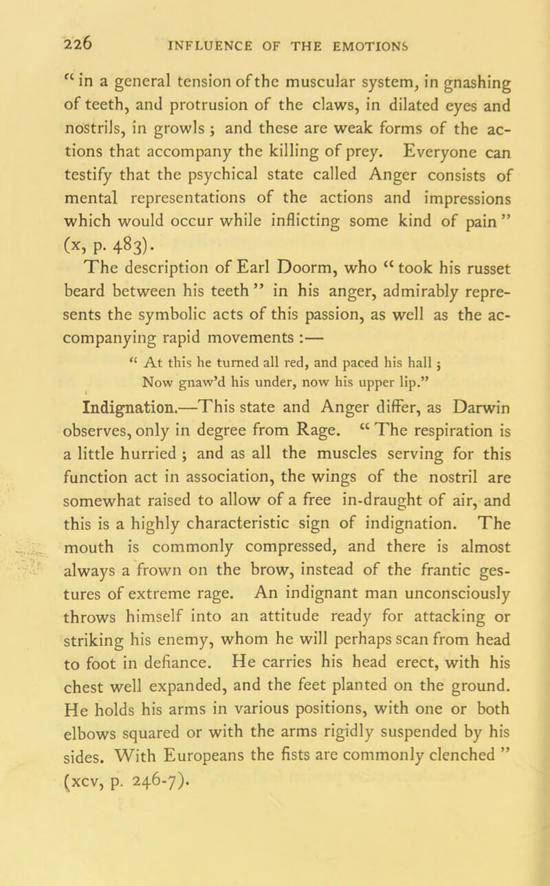 fC in a general tension of the muscular system, in gnashing of teeth, and protrusion of the claws, in dilated eyes and nostrils, in growls ; and these are weak forms of the ac- tions that accompany the killing of prey. Everyone can testify that the psychical state called Anger consists of mental representations of the actions and impressions which would occur while inflicting some kind of pain ” (x, p. 483). The description of Earl Doorm, who a took his russet beard between his teeth ” in his anger, admirably repre- sents the symbolic acts of this passion, as well as the ac- companying rapid movements :— “ At this he turned all red, and paced his hall; Now gnaw’d his under, now his upper lip.” Indignation.—This state and Anger differ, as Darwin observes, only in degree from Rage. “ The respiration is a little hurried ; and as all the muscles serving for this function act in association, the wings of the nostril are somewhat raised to allow of a free in-draught of air, and this is a highly characteristic sign of indignation. The mouth is commonly compressed, and there is almost always a frown on the brow, instead of the frantic ges- tures of extreme rage. An indignant man unconsciously throws himself into an attitude ready for attacking or striking his enemy, whom he will perhaps scan from head to foot in defiance. He carries his head erect, with his chest well expanded, and the feet planted on the ground. He holds his arms in various positions, with one or both elbows squared or with the arms rigidly suspended by his sides. With Europeans the fists are commonly clenched ” (xcv, p. 246-7).