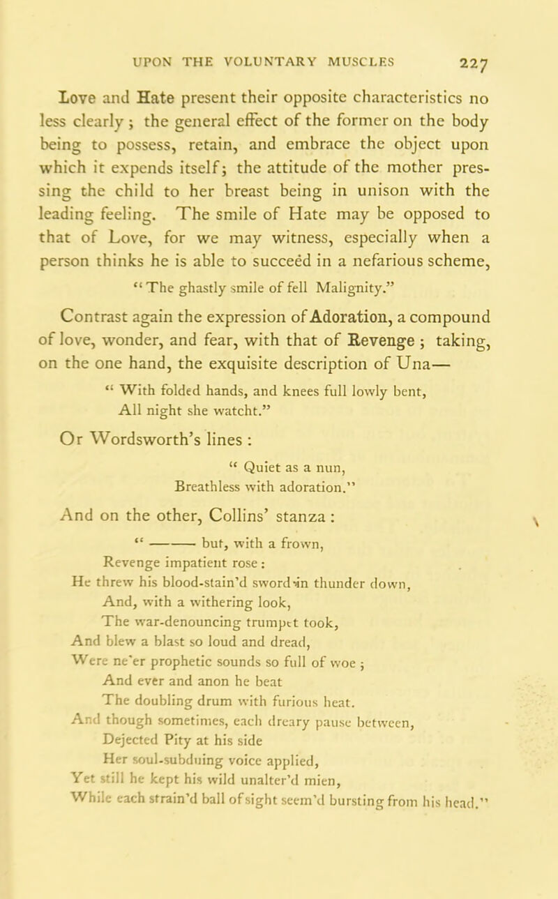 Love and Hate present their opposite characteristics no less clearly ; the general effect of the former on the body being to possess, retain, and embrace the object upon which it expends itself; the attitude of the mother pres- sing the child to her breast being in unison with the leading feeling. The smile of Hate may be opposed to that of Love, for we may witness, especially when a person thinks he is able to succeed in a nefarious scheme, “ The ghastly smile of fell Malignity.” Contrast again the expression of Adoration, a compound of love, wonder, and fear, with that of Revenge ; taking, on the one hand, the exquisite description of Una— “ With folded hands, and knees full lowly bent, All night she watcht.” Or Wordsworth’s lines : “ Quiet as a nun, Breathless with adoration.” And on the other, Collins’ stanza: “ but, with a frown, Revenge impatient rose: He threw his blood-stain’d sword-in thunder down. And, with a withering look, The war-denouncing trumpet took. And blew a blast so loud and dread, Were ne'er prophetic sounds so full of woe ; And ever and anon he beat The doubling drum with furious heat. And though sometimes, eacli dreary pause between, Dejected Pity at his side Her soul-subduing voice applied. Yet still he kept his wild unalter’d mien, While each strain’d ball of sight seem’d bursting from his head.”