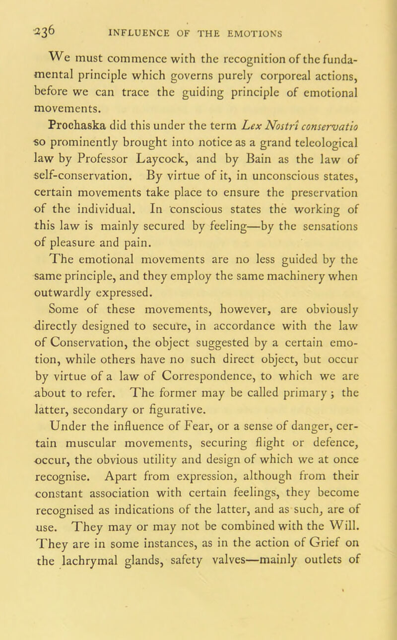 We must commence with the recognition of the funda- mental principle which governs purely corporeal actions, before we can trace the guiding principle of emotional movements. Prochaska did this under the term Lex Nostri conseruatio so prominently brought into notice as a grand teleological law by Professor Laycock, and by Bain as the law of self-conservation. By virtue of it, in unconscious states, certain movements take place to ensure the preservation of the individual. In conscious states the working of this law is mainly secured by feeling—by the sensations of pleasure and pain. The emotional movements are no less guided by the same principle, and they employ the same machinery when outwardly expressed. Some of these movements, however, are obviously directly designed to secure, in accordance with the law of Conservation, the object suggested by a certain emo- tion, while others have no such direct object, but occur by virtue of a law of Correspondence, to which we are about to refer. The former may be called primary; the latter, secondary or figurative. Under the influence of Fear, or a sense of danger, cer- tain muscular movements, securing flight or defence, occur, the obvious utility and design of which we at once recognise. Apart from expression, although from their constant association with certain feelings, they become recognised as indications of the latter, and as such, are of use. They may or may not be combined with the Will. They are in some instances, as in the action of Grief on the lachrymal glands, safety valves—mainly outlets of