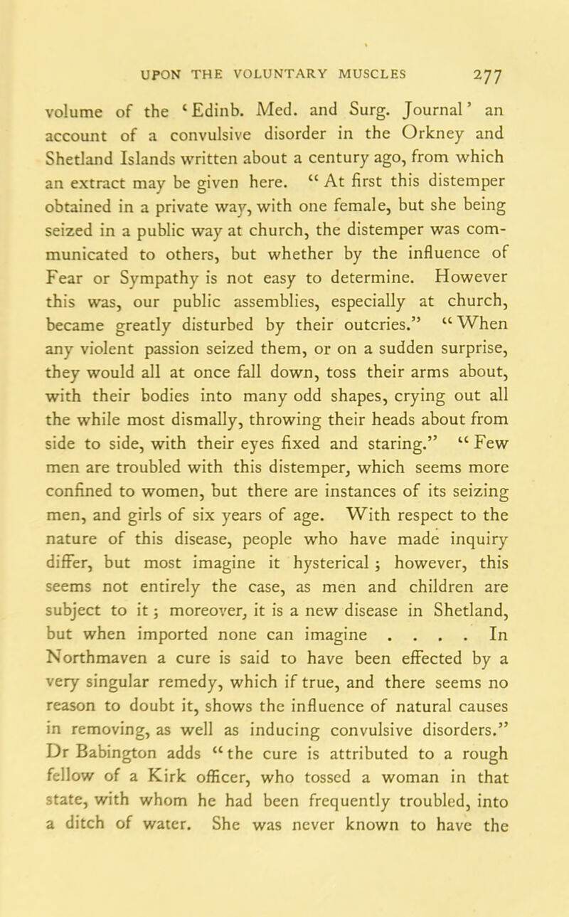 volume of the ‘Edinb. Med. and Surg. Journal’ an account of a convulsive disorder in the Orkney and Shetland Islands written about a century ago, from which an extract may be given here. “ At first this distemper obtained in a private way, with one female, but she being seized in a public way at church, the distemper was com- municated to others, but whether by the influence of Fear or Sympathy is not easy to determine. However this was, our public assemblies, especially at church, became greatly disturbed by their outcries.” “When any violent passion seized them, or on a sudden surprise, they would all at once fall down, toss their arms about, with their bodies into many odd shapes, crying out all the while most dismally, throwing their heads about from side to side, with their eyes fixed and staring.” u Few men are troubled with this distemper, which seems more confined to women, but there are instances of its seizing men, and girls of six years of age. With respect to the nature of this disease, people who have made inquiry differ, but most imagine it hysterical ; however, this seems not entirely the case, as men and children are subject to it; moreover, it is a new disease in Shetland, but when imported none can imagine .... In Northmaven a cure is said to have been effected by a very singular remedy, which if true, and there seems no reason to doubt it, shows the influence of natural causes in removing, as well as inducing convulsive disorders.” Dr Babington adds “ the cure is attributed to a rough fellow of a Kirk officer, who tossed a woman in that state, with whom he had been frequently troubled, into a ditch of water. She was never known to have the