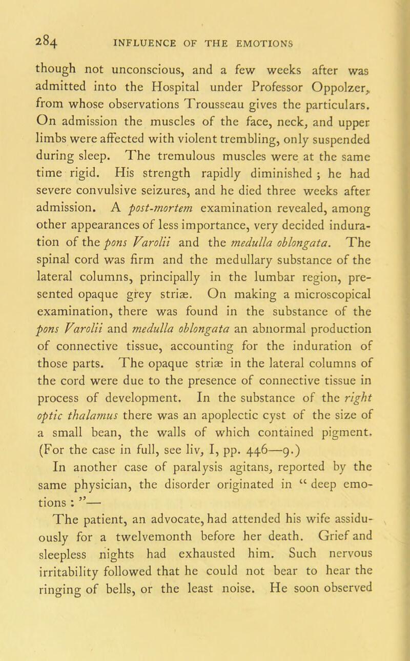 though not unconscious, and a few weeks after was admitted into the Hospital under Professor Oppolzer, from whose observations Trousseau gives the particulars. On admission the muscles of the face, neck, and upper limbs were affected with violent trembling, only suspended during sleep. The tremulous muscles were at the same time rigid. His strength rapidly diminished ; he had severe convulsive seizures, and he died three weeks after admission. A post-)norte?n examination revealed, among other appearances of less importance, very decided indura- tion of the pons Varolii and the medulla oblongata. The spinal cord was firm and the medullary substance of the lateral columns, principally in the lumbar region, pre- sented opaque grey striae. On making a microscopical examination, there was found in the substance of the pons Varolii and medulla oblongata an abnormal production of connective tissue, accounting for the induration of those parts. The opaque striae in the lateral columns of the cord were due to the presence of connective tissue in process of development. In the substance of the right optic thalamus there was an apoplectic cyst of the size of a small bean, the walls of which contained pigment, (For the case in full, see liv, I, pp. 446—9.) In another case of paralysis agitans, reported by the same physician, the disorder originated in “ deep emo- tions : ”— The patient, an advocate, had attended his wife assidu- ously for a twelvemonth before her death. Grief and sleepless nights had exhausted him. Such nervous irritability followed that he could not bear to hear the ringing of bells, or the least noise. He soon observed