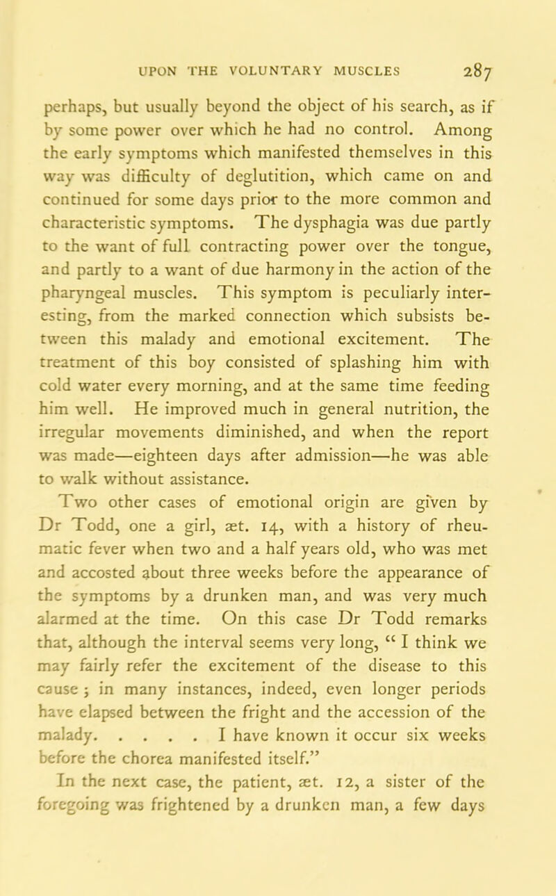 perhaps, but usually beyond the object of his search, as if by some power over which he had no control. Among the early symptoms which manifested themselves in this way was difficulty of deglutition, which came on and continued for some days prior to the more common and characteristic symptoms. The dysphagia was due partly to the want of full contracting power over the tongue, and partly to a want of due harmony in the action of the pharyngeal muscles. This symptom is peculiarly inter- esting, from the marked connection which subsists be- tween this malady and emotional excitement. The treatment of this boy consisted of splashing him with cold water every morning, and at the same time feeding him well. He improved much in general nutrition, the irregular movements diminished, and when the report was made—eighteen days after admission—he was able to walk without assistance. Two other cases of emotional origin are given by Dr Todd, one a girl, set. 14, with a history of rheu- matic fever when two and a half years old, who was met and accosted about three weeks before the appearance of the symptoms by a drunken man, and was very much alarmed at the time. On this case Dr Todd remarks that, although the interval seems very long, “ I think we may fairly refer the excitement of the disease to this cause ; in many instances, indeed, even longer periods have elapsed between the fright and the accession of the malady I have known it occur six weeks before the chorea manifested itself.” In the next case, the patient, set. 12, a sister of the foregoing was frightened by a drunken man, a few days