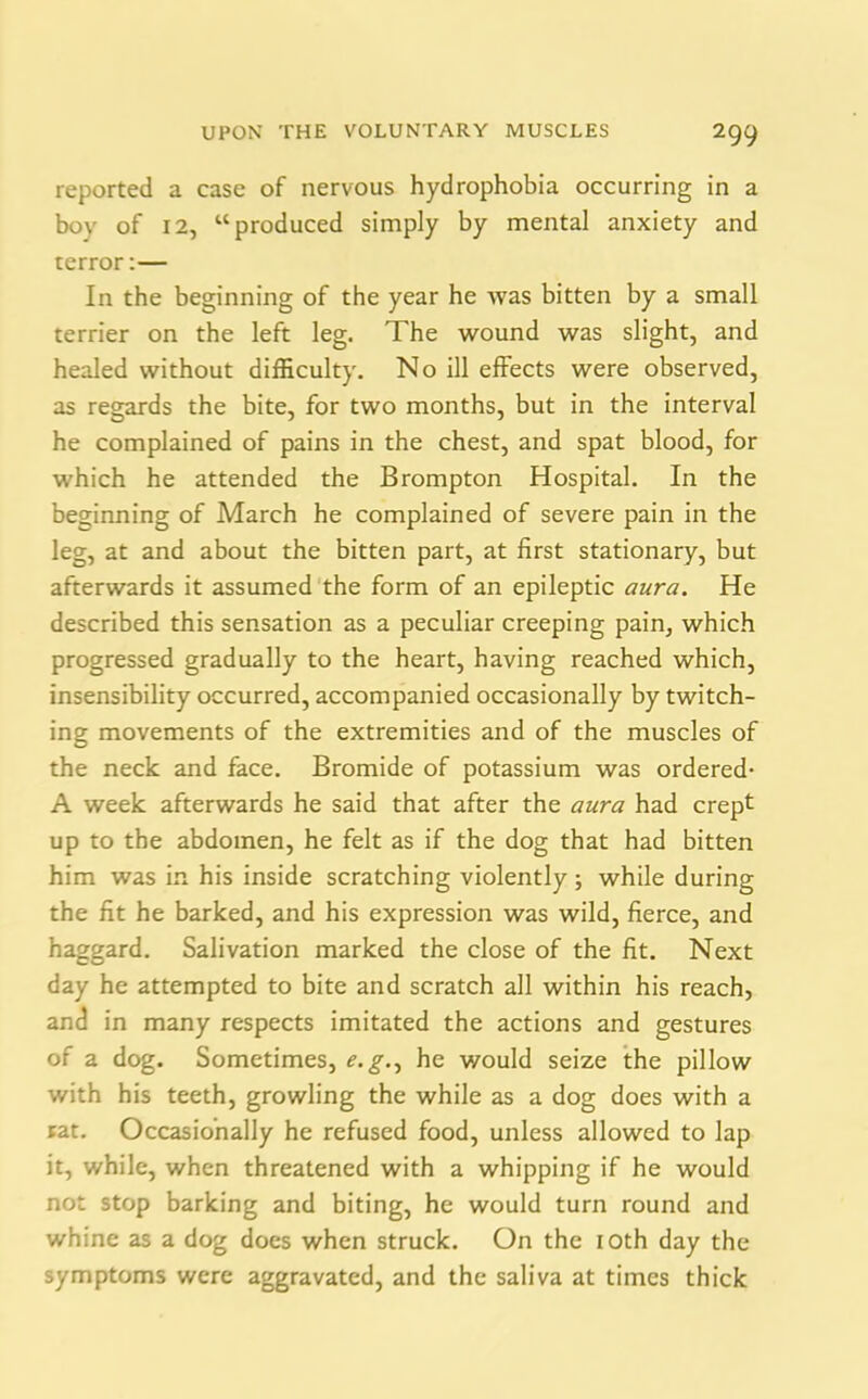 reported a case of nervous hydrophobia occurring in a boy of 12, “produced simply by mental anxiety and terror:— In the beginning of the year he was bitten by a small terrier on the left leg. The wound was slight, and healed without difficulty. No ill effects were observed, as regards the bite, for two months, but in the interval he complained of pains in the chest, and spat blood, for which he attended the Brompton Hospital. In the beginning of March he complained of severe pain in the leg, at and about the bitten part, at first stationary, but afterwards it assumed the form of an epileptic aura. He described this sensation as a peculiar creeping pain, which progressed gradually to the heart, having reached which, insensibility occurred, accompanied occasionally by twitch- ing movements of the extremities and of the muscles of the neck and face. Bromide of potassium was ordered- A week afterwards he said that after the aura had crept up to the abdomen, he felt as if the dog that had bitten him was in his inside scratching violently ; while during the fit he barked, and his expression was wild, fierce, and haggard. Salivation marked the close of the fit. Next day he attempted to bite and scratch all within his reach, and in many respects imitated the actions and gestures of a dog. Sometimes, e.g., he would seize the pillow with his teeth, growling the while as a dog does with a rat. Occasionally he refused food, unless allowed to lap it, while, when threatened with a whipping if he would not stop barking and biting, he would turn round and whine as a dog does when struck. On the 10th day the symptoms were aggravated, and the saliva at times thick