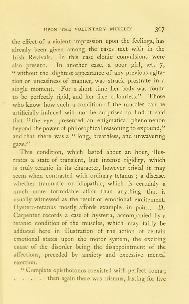 the effect of a violent impression upon the feelings, has already been given among the cases met with in the Irish Revivals. In this case clonic convulsions were also present. In another case, a poor girl, set. 7, w without the slightest appearance of any previous agita- tion or uneasiness of manner, was struck prostrate in a single moment. For a short time her body was found to be perfectly rigid, and her face colourless.” Those who know how such a condition of the muscles can be artificially induced will not be surprised to find it said that “ the eyes presented an enigmatical phenomenon beyond the power of philosophical reasoning to expound,” and that there was a cc long, breathless, and unwavering gaze.” This condition, which lasted about an hour, illus- trates a state of transient, but intense rigidity, which is truly tetanic in its character, however trivial it may seem when contrasted with ordinary tetanus ; a disease, whether traumatic or idiopathic, which is certainly a much more formidable affair than anything that is usually witnessed as the result of emotional excitement. Hystero-tetanus mostly affords examples in point. Dr Carpenter records a case of hysteria, accompanied by a tetanic condition of the muscles, which may fairly be adduced here in illustration of the action of certain emotional states upon the motor system, the exciting cause of the disorder being the disappointment of the affections, preceded by anxiety and excessive mental exertion. u Complete opisthotonos coexisted with perfect coma ; . . . . then again there was trismus, lasting for five