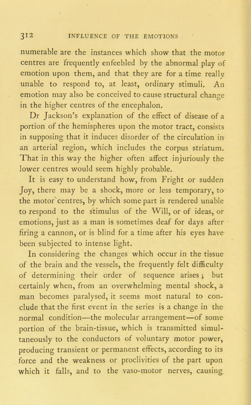 numerable are the instances which show that the motor centres are frequently enfeebled by the abnormal play of emotion upon them, and that they are for a time really unable to respond to, at least, ordinary stimuli. An emotion may also be conceived to cause structural change in the higher centres of the encephalon. Dr Jackson’s explanation of the effect of disease of a portion of the hemispheres upon the motor tract, consists in supposing that it induces disorder of the circulation in an arterial region, which includes the corpus striatum. That in this way the higher often affect injuriously the lower centres would seem highly probable. It is easy to understand how, from Fright or sudden Joy, there may be a shock, more or less temporary, to the motor centres, by which some part is rendered unable to respond to the stimulus of the Will, or of ideas, or emotions, just as a man is sometimes deaf for days after firing a cannon, or is blind for a time after his eyes have been subjected to intense light. In considering the changes which occur in the tissue of the brain and the vessels, the frequently felt difficulty of determining their order of sequence arises; but certainly when, from an overwhelming mental shock, a man becomes paralysed, it seems most natural to con- clude that the first event in the series is a change in the normal condition—the molecular arrangement—of some portion of the brain-tissue, which is transmitted simul- taneously to the conductors of voluntary motor power, producing transient or permanent effects, according to its force and the weakness or proclivities of the part upon which it falls, and to the vaso-inotor nerves, causing.