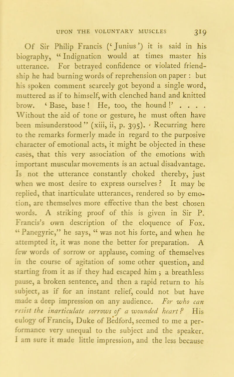 Of Sir Philip Francis (‘Junius’) it is said in his biography, “ Indignation would at times master his utterance. For betrayed confidence or violated friend- ship he had burning words of reprehension on paper : but his spoken comment scarcely got beyond a single word, muttered as if to himself, with clenched hand and knitted brow. ‘ Base, base ! He, too, the hound !’.... Without the aid of tone or gesture, he must often have been misunderstood ” (xiii, ii, p. 395). ' Recurring here to the remarks formerly made in regard to the purposive character of emotional acts, it might be objected in these cases, that this very association of the emotions with important muscular movements is an actual disadvantage. Is not the utterance constantly choked thereby, just when we most desire to express ourselves ? It may be replied, that inarticulate utterances, rendered so by emo- tion, are themselves more effective than the best chosen words. A striking proof of this is given in Sir P. Francis’s own description of the eloquence of Fox. “ Panegyric,” he says, “ was not his forte, and when he attempted it, it was none the better for preparation. A few words of sorrow or applause, coming of themselves in the course of agitation of some other question, and starting from it as if they had escaped him; a breathless pause, a broken sentence, and then a rapid return to his subject, as if for an instant relief, could not but have made a deep impression on any audience. For who can resist the inarticulate sorrows of a wounded heart ? His eulogy of Francis, Duke of Bedford, seemed to me a per- formance very unequal to the subject and the speaker. I am sure it made little impression, and the less because