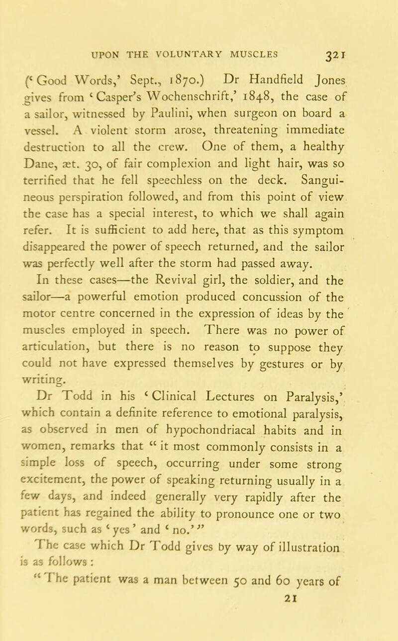 (‘Good Words,’ Sept., 1870.) Dr Handheld Jones gives from ‘Casper’s Wochenschrift,’ 1848, the case of a sailor, witnessed by Paulini, when surgeon on board a vessel. A violent storm arose, threatening immediate destruction to all the crew. One of them, a healthy Dane, aet. 30, of fair complexion and light hair, was so terrified that he fell speechless on the deck. Sangui- neous perspiration followed, and from this point of view the case has a special interest, to which we shall again refer. It is sufficient to add here, that as this symptom disappeared the power of speech returned, and the sailor was perfectly well after the storm had passed away. In these cases—the Revival girl, the soldier, and the sailor—a powerful emotion produced concussion of the motor centre concerned in the expression of ideas by the muscles employed in speech. There was no power of articulation, but there is no reason to suppose they could not have expressed themselves by gestures or by writing. Dr Todd in his ‘Clinical Lectures on Paralysis,’ which contain a definite reference to emotional paralysis, as observed in men of hypochondriacal habits and in women, remarks that “ it most commonly consists in a simple loss of speech, occurring under some strong excitement, the power of speaking returning usually in a few days, and indeed generally very rapidly after the patient has regained the ability to pronounce one or two words, such as ‘ yes ’ and ‘ no.’ ” F he case which Dr Todd gives by way of illustration is as follows : “ The patient was a man between 50 and 60 years of 21