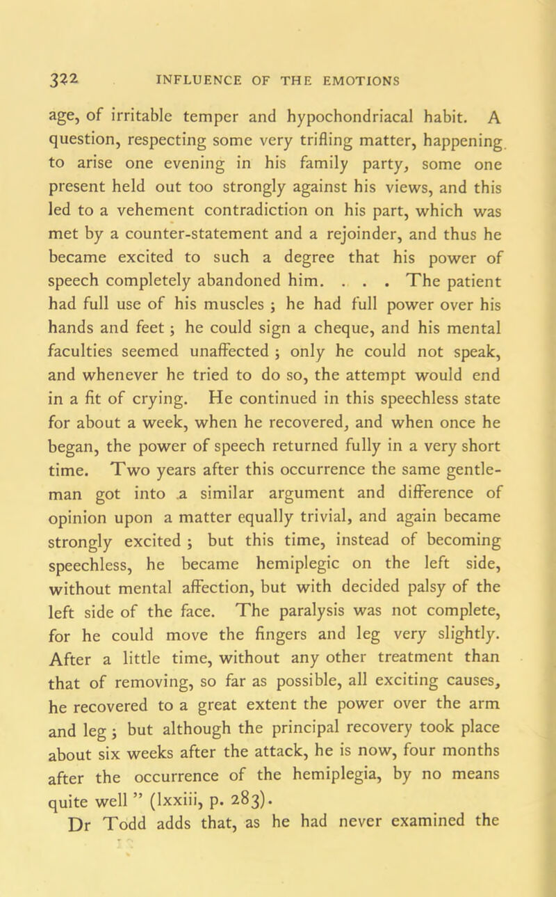 age, of irritable temper and hypochondriacal habit. A question, respecting some very trifling matter, happening to arise one evening in his family party, some one present held out too strongly against his views, and this led to a vehement contradiction on his part, which was met by a counter-statement and a rejoinder, and thus he became excited to such a degree that his power of speech completely abandoned him. . . . The patient had full use of his muscles ; he had full power over his hands and feet; he could sign a cheque, and his mental faculties seemed unaffected ; only he could not speak, and whenever he tried to do so, the attempt would end in a fit of crying. He continued in this speechless state for about a week, when he recovered, and when once he began, the power of speech returned fully in a very short time. Two years after this occurrence the same gentle- man got into .a similar argument and difference of opinion upon a matter equally trivial, and again became strongly excited ; but this time, instead of becoming speechless, he became hemiplegic on the left side, without mental affection, but with decided palsy of the left side of the face. The paralysis was not complete, for he could move the fingers and leg very slightly. After a little time, without any other treatment than that of removing, so far as possible, all exciting causes, he recovered to a great extent the power over the arm and leg; but although the principal recovery took place about six weeks after the attack, he is now, four months after the occurrence of the hemiplegia, by no means quite well ” (Ixxiii, p. 283). Dr Todd adds that, as he had never examined the