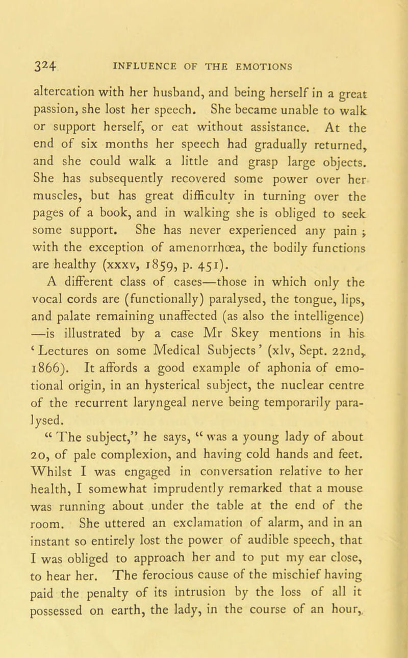 altercation with her husband, and being herself in a great passion, she lost her speech. She became unable to walk or support herself, or eat without assistance. At the end of six months her speech had gradually returned, and she could walk a little and grasp large objects. She has subsequently recovered some power over her muscles, but has great difficulty in turning over the pages of a book, and in walking she is obliged to seek some support. She has never experienced any pain -y with the exception of amenorrhcea, the bodily functions are healthy (xxxv, 1859, P- 45r)- A different class of cases—those in which only the vocal cords are (functionally) paralysed, the tongue, lips, and palate remaining unaffected (as also the intelligence) —is illustrated by a case Mr Skey mentions in his ‘ Lectures on some Medical Subjects ’ (xlv, Sept. 22nd, 1866). It affords a good example of aphonia of emo- tional origin, in an hysterical subject, the nuclear centre of the recurrent laryngeal nerve being temporarily para- lysed. “ The subject,” he says, u was a young lady of about 20, of pale complexion, and having cold hands and feet. Whilst I was engaged in conversation relative to her health, I somewhat imprudently remarked that a mouse was running about under the table at the end of the room. She uttered an exclamation of alarm, and in an instant so entirely lost the power of audible speech, that I was obliged to approach her and to put my ear close, to hear her. The ferocious cause of the mischief having paid the penalty of its intrusion by the loss of all it possessed on earth, the lady, in the course of an hour,.