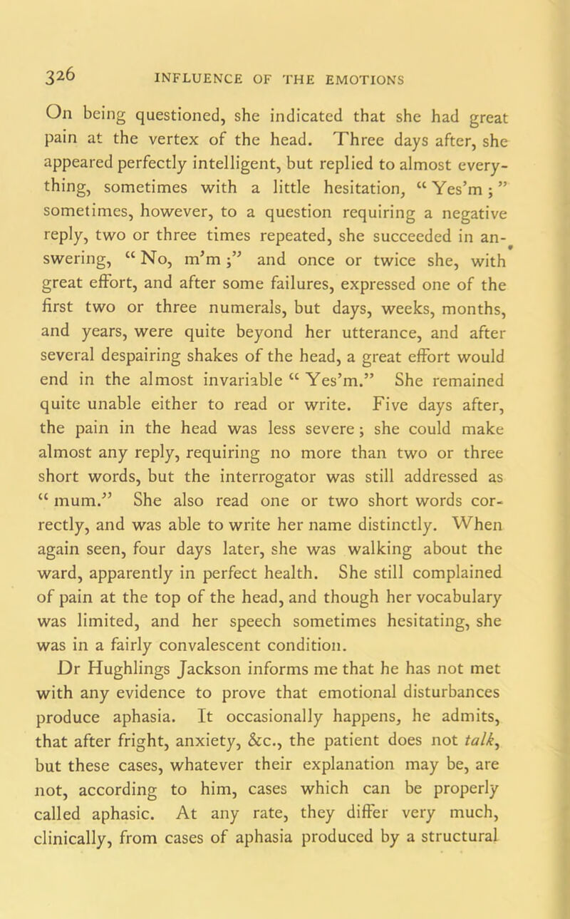 On being questioned, she indicated that she had great pain at the vertex of the head. Three days after, she appeared perfectly intelligent, but replied to almost every- thing, sometimes with a little hesitation, “ Yes’m ; ” sometimes, however, to a question requiring a negative reply, two or three times repeated, she succeeded in an- swering, “ No, m’m and once or twice she, with great effort, and after some failures, expressed one of the first two or three numerals, but days, weeks, months, and years, were quite beyond her utterance, and after several despairing shakes of the head, a great effort would end in the almost invariable “ Yes’m.” She remained quite unable either to read or write. Five days after, the pain in the head was less severe; she could make almost any reply, requiring no more than two or three short words, but the interrogator was still addressed as “ mum.” She also read one or two short words cor- rectly, and was able to write her name distinctly. When again seen, four days later, she was walking about the ward, apparently in perfect health. She still complained of pain at the top of the head, and though her vocabulary was limited, and her speech sometimes hesitating, she was in a fairly convalescent condition. Dr Hughlings Jackson informs me that he has not met with any evidence to prove that emotional disturbances produce aphasia. It occasionally happens, he admits, that after fright, anxiety, &c., the patient does not talk, but these cases, whatever their explanation may be, are not, according to him, cases which can be properly called aphasic. At any rate, they differ very much, clinically, from cases of aphasia produced by a structural